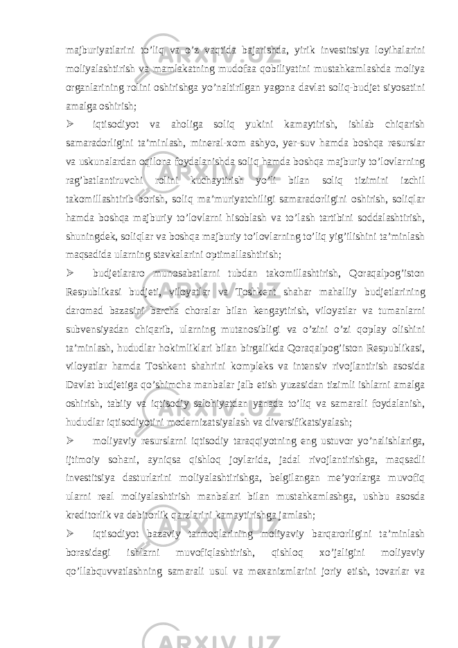 majburiyatlarini to’liq va o’z vaqtida bajarishda, yirik investitsiya loyihalarini moliyalashtirish va mamlakatning mudofaa qobiliyatini mustahkamlashda moliya organlarining rolini oshirishga yo’naltirilgan yagona davlat soliq-budjet siyosatini amalga oshirish;  iqtisodiyot va aholiga soliq yukini kamaytirish, ishlab chiqarish samaradorligini ta’minlash, mineral-xom ashyo, yer-suv hamda boshqa resurslar va uskunalardan oqilona foydalanishda soliq hamda boshqa majburiy to’lovlarning rag’batlantiruvchi rolini kuchaytirish yo’li bilan soliq tizimini izchil takomillashtirib borish, soliq ma’muriyatchiligi samaradorligini oshirish, soliqlar hamda boshqa majburiy to’lovlarni hisoblash va to’lash tartibini soddalashtirish, shuningdek, soliqlar va boshqa majburiy to’lovlarning to’liq yig’ilishini ta’minlash maqsadida ularning stavkalarini optimallashtirish;  budjetlararo munosabatlarni tubdan takomillashtirish, Qoraqalpog’iston Respublikasi budjeti, viloyatlar va Toshkent shahar mahalliy budjetlarining daromad bazasini barcha choralar bilan kengaytirish, viloyatlar va tumanlarni subvensiyadan chiqarib, ularning mutanosibligi va o’zini o’zi qoplay olishini ta’minlash, hududlar hokimliklari bilan birgalikda Qoraqalpog’iston Respublikasi, viloyatlar hamda Toshkent shahrini kompleks va intensiv rivojlantirish asosida Davlat budjetiga qo’shimcha manbalar jalb etish yuzasidan tizimli ishlarni amalga oshirish, tabiiy va iqtisodiy salohiyatdan yanada to’liq va samarali foydalanish, hududlar iqtisodiyotini modernizatsiyalash va diversifikatsiyalash;  moliyaviy resurslarni iqtisodiy taraqqiyotning eng ustuvor yo’nalishlariga, ijtimoiy sohani, ayniqsa qishloq joylarida, jadal rivojlantirishga, maqsadli investitsiya dasturlarini moliyalashtirishga, belgilangan me’yorlarga muvofiq ularni real moliyalashtirish manbalari bilan mustahkamlashga, ushbu asosda kreditorlik va debitorlik qarzlarini kamaytirishga jamlash;  iqtisodiyot bazaviy tarmoqlarining moliyaviy barqarorligini ta’minlash borasidagi ishlarni muvofiqlashtirish, qishloq xo’jaligini moliyaviy qo’llabquvvatlashning samarali usul va mexanizmlarini joriy etish, tovarlar va 