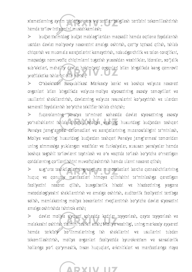 xizmatlarning ayrim turlariga narx va tariflar belgilash tartibini takomillashtirish hamda to’lov intizomini mustahkamlash;  budjet tizimidagi budjet mablag’laridan maqsadli hamda oqilona foydalanish ustidan davlat moliyaviy nazoratini amalga oshirish, qat’iy iqtisod qilish, ishlab chiqarish va muomala xarajatlarini kamaytirish, nobudgarchilik va talon-torojlikni, maqsadga nomuvofiq chiqimlarni tugatish yuzasidan vazirliklar, idoralar, xo’jalik sub’ektlari, mahalliy davlat hokimiyati organlari bilan birgalikda keng qamrovli profilaktika ishlarini olib borish;  O’zbekiston Respublikasi Markaziy banki va boshqa valyuta nazorati organlari bilan birgalikda valyuta-moliya siyosatining asosiy tamoyillari va usullarini shakllantirish, davlatning valyuta resurslarini ko’paytirish va ulardan samarali foydalanish bo’yicha takliflar ishlab chiqish;  fuqarolarning pensiya ta’minoti sohasida davlat siyosatining asosiy yo’nalishlarini ishlab chiqish, Moliya vazirligi huzuridagi budjetdan tashqari Pensiya jamg’armasi daromadlari va xarajatlarining mutanosibligini ta’minlash, Moliya vazirligi huzuridagi budjetdan tashqari Pensiya jamg’armasi tomonidan uning zimmasiga yuklangan vazifalar va funksiyalar, xususan pensiyalar hamda boshqa tegishli to’lovlarni tayinlash va o’z vaqtida to’lash bo’yicha o’rnatilgan qoidalarning qo’llanilishini muvofiqlashtirish hamda ularni nazorat qilish;  sug’urta tashkilotlarining sug’urta munosabatlari barcha qatnashchilarining huquq va qonuniy manfaatlari himoya qilinishini ta’minlashga qaratilgan faoliyatini nazorat qilish, buxgalterlik hisobi va hisobotining yagona metodologiyasini shakllantirish va amalga oshirish, auditorlik faoliyatini tartibga solish, mamlakatning moliya bozorlarini rivojlantirish bo’yicha davlat siyosatini amalga oshirishda ishtirok etish;  davlat moliya siyosati sohasida kadrlar tayyorlash, qayta tayyorlash va malakasini oshirish tizimini tashkil etish, Moliya vazirligi, uning markaziy apparati hamda tarkibiy bo’linmalarining ish shakllarini va usullarini tubdan takomillashtirish, moliya organlari faoliyatida byurokratizm va sansalorlik hollariga yo’l qo’ymaslik, inson huquqlari, erkinliklari va manfaatlariga rioya 