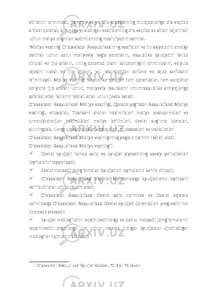 etilishini ta’minlash, jismoniy va yuridik shaxslarning murojaatlariga o’z vaqtida e’tibor qaratish, zimmaga yuklatilgan vazifalarning o’z vaqtida va sifatli bajarilishi uchun moliya organlari xodimlarining mas’uliyatini oshirish. Moliya vazirligi O’zbekiston Respublikasining vazifalari va funksiyalarini amalga oshirish uchun zarur moliyaviy negiz yaratishni, respublika byudjetini ishlab chiqish va ijro etishni, uning daromad qismi barqarorligini ta’minlashni, valyuta rejasini tuzish va ijro etishni, pul resurslaridan oqilona va tejab sarflashni ta’minlaydi. Moliya vazirligi respublika byudjeti ham daromadlar, ham xarajatlar bo’yicha ijro etilishi uchun, moliyaviy resurslarni umumrespublika ehtiyojlariga safarbar etish ishlarini tashkil etish uchun javob beradi. O’zbekiston Respublikasi Moliya vazirligi, Qoraqalpog’iston Respublikasi Moliya vazirligi, viloyatlar, Toshkent shahar hokimliklari moliya boshqarmalari va tuman(shahar)lar hokimliklari moliya bo’limlari, davlat sug’urta idoralari, shuningdek, ularga qarashli davlat korxonalari, muassasalari va tashkilotlari O’zbekiston Respublikasi Moliya vazirligining yagona tizimini tashkil etadi. O’zbekiston Respublikasi Moliya vazirligi 1 :  Davlat byudjeti hamda soliq va byudjet siyosatining asosiy yo’nalishlari loyihalarini tayyorlaydi;  davlat maqsadli jamg’armalari byudjetlari loyihalarini ko’rib chiqadi;  O’zbekiston Respublikasi Vazirlar Mahkamasiga byudjetnoma loyihasini ko’rib chiqish uchun taqdim etadi;  O’zbekiston Respublikasi Davlat soliq qo’mitasi va Davlat bojxona qo’mitasiga O’zbekiston Respublikasi Davlat byudjeti daromadlari prognozini har chorakda etkazadi;  byudjet mablag’larini taqsimlovchilarga va davlat maqsadli jamg’armalarini taqsimlovchi organlarga ular uchun nazarda tutilgan byudjetdan ajratiladigan mablag’lar hajmlarini etkazadi; 1 O’zbekiston Respublikasi Byudjet Kodeksi, 2013 yil 26 dekabr 