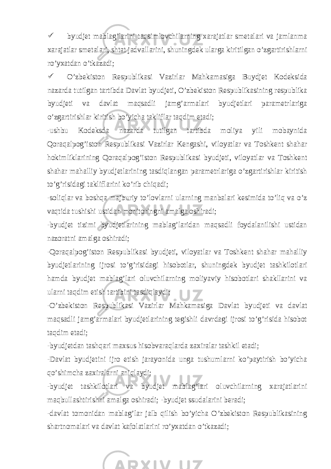  byudjet mablag’larini taqsimlovchilarning xarajatlar smetalari va jamlanma xarajatlar smetalari, shtat jadvallarini, shuningdek ularga kiritilgan o’zgartirishlarni ro’yxatdan o’tkazadi;  O’zbekiston Respublikasi Vazirlar Mahkamasiga Buydjet Kodeksida nazarda tutilgan tartibda Davlat byudjeti, O’zbekiston Respublikasining respublika byudjeti va davlat maqsadli jamg’armalari byudjetlari parametrlariga o’zgartirishlar kiritish bo’yicha takliflar taqdim etadi; -ushbu Kodeksda nazarda tutilgan tartibda moliya yili mobaynida Qoraqalpog’iston Respublikasi Vazirlar Kengashi, viloyatlar va Toshkent shahar hokimliklarining Qoraqalpog’iston Respublikasi byudjeti, viloyatlar va Toshkent shahar mahalliy byudjetlarining tasdiqlangan parametrlariga o’zgartirishlar kiritish to’g’risidagi takliflarini ko’rib chiqadi; -soliqlar va boshqa majburiy to’lovlarni ularning manbalari kesimida to’liq va o’z vaqtida tushishi ustidan monitoringni amalga oshiradi; -byudjet tizimi byudjetlarining mablag’laridan maqsadli foydalanilishi ustidan nazoratni amalga oshiradi; -Qoraqalpog’iston Respublikasi byudjeti, viloyatlar va Toshkent shahar mahalliy byudjetlarining ijrosi to’g’risidagi hisobotlar, shuningdek byudjet tashkilotlari hamda byudjet mablag’lari oluvchilarning moliyaviy hisobotlari shakllarini va ularni taqdim etish tartibini tasdiqlaydi; -O’zbekiston Respublikasi Vazirlar Mahkamasiga Davlat byudjeti va davlat maqsadli jamg’armalari byudjetlarining tegishli davrdagi ijrosi to’g’risida hisobot taqdim etadi; -byudjetdan tashqari maxsus hisobvaraqlarda zaxiralar tashkil etadi; -Davlat byudjetini ijro etish jarayonida unga tushumlarni ko’paytirish bo’yicha qo’shimcha zaxiralarni aniqlaydi; -byudjet tashkilotlari va byudjet mablag’lari oluvchilarning xarajatlarini maqbullashtirishni amalga oshiradi; -byudjet ssudalarini beradi; -davlat tomonidan mablag’lar jalb qilish bo’yicha O’zbekiston Respublikasining shartnomalari va davlat kafolatlarini ro’yxatdan o’tkazadi; 