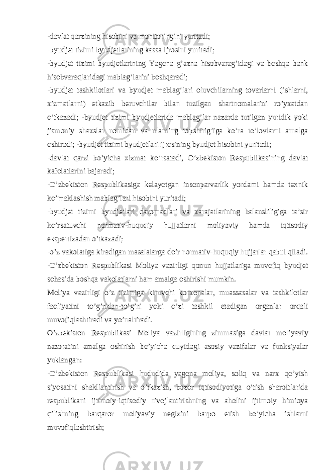 -davlat qarzining hisobini va monitoringini yuritadi; -byudjet tizimi byudjetlarining kassa ijrosini yuritadi; -byudjet tizimi byudjetlarining Yagona g’azna hisobvarag’idagi va boshqa bank hisobvaraqlaridagi mablag’larini boshqaradi; -byudjet tashkilotlari va byudjet mablag’lari oluvchilarning tovarlarni (ishlarni, xizmatlarni) etkazib beruvchilar bilan tuzilgan shartnomalarini ro’yxatdan o’tkazadi; -byudjet tizimi byudjetlarida mablag’lar nazarda tutilgan yuridik yoki jismoniy shaxslar nomidan va ularning topshirig’iga ko’ra to’lovlarni amalga oshiradi; -byudjet tizimi byudjetlari ijrosining byudjet hisobini yuritadi; -davlat qarzi bo’yicha xizmat ko’rsatadi, O’zbekiston Respublikasining davlat kafolatlarini bajaradi; -O’zbekiston Respublikasiga kelayotgan insonparvarlik yordami hamda texnik ko’maklashish mablag’lari hisobini yuritadi; -byudjet tizimi byudjetlari daromadlari va xarajatlarining balansliligiga ta’sir ko’rsatuvchi normativ-huquqiy hujjatlarni moliyaviy hamda iqtisodiy ekspertizadan o’tkazadi; -o’z vakolatiga kiradigan masalalarga doir normativ-huquqiy hujjatlar qabul qiladi. -O’zbekiston Respublikasi Moliya vazirligi qonun hujjatlariga muvofiq byudjet sohasida boshqa vakolatlarni ham amalga oshirishi mumkin. Moliya vazirligi o’z tizimiga kiruvchi korxonalar, muassasalar va tashkilotlar faoliyatini to’g’ridan-to’g’ri yoki o’zi tashkil etadigan organlar orqali muvofiqlashtiradi va yo’naltiradi. O’zbekiston Respublikasi Moliya vazirligining zimmasiga davlat moliyaviy nazoratini amalga oshirish bo’yicha quyidagi asosiy vazifalar va funksiyalar yuklangan: -O’zbekiston Respublikasi hududida yagona moliya, soliq va narx qo’yish siyosatini shakllantirish va o’tkazish, bozor iqtisodiyotiga o’tish sharoitlarida respublikani ijtimoiy-iqtisodiy rivojlantirishning va aholini ijtimoiy himioya qilishning barqaror moliyaviy negizini barpo etish bo’yicha ishlarni muvofiqlashtirish; 