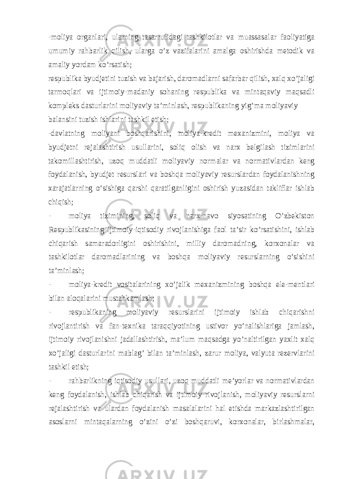 -moliya organlari, ularning tasarrufidagi tashkilotlar va muassasalar faoliyatiga umumiy rahbarlik qilish, ularga o’z vazifalarini amalga oshirishda metodik va amaliy yordam ko’rsatish; respublika byudjetini tuzish va bajarish, daromadlarni safarbar qilish, xalq xo’jaligi tarmoqlari va ijtimoiy-madaniy sohaning respublika va mintaqaviy maqsadli kompleks dasturlarini moliyaviy ta’minlash, respublikaning yig’ma moliyaviy balansini tuzish ishlarini tashkil etish; -davlatning moliyani boshqarishini, moliya-kredit mexanizmini, moliya va byudjetni rejalashtirish usullarini, soliq olish va narx belgilash tizimlarini takomillashtirish, uzoq muddatli moliyaviy normalar va normativlardan keng foydalanish, byudjet resurslari va boshqa moliyaviy resurslardan foydalanishning xarajatlarning o’sishiga qarshi qaratilganligini oshirish yuzasidan takliflar ishlab chiqish; - moliya tizimining, soliq va narx-navo siyosatining O’zbekiston Respublikasining ijtimoiy-iqtisodiy rivojlanishiga faol ta’sir ko’rsatishini, ishlab chiqarish samaradorligini oshirishini, milliy daromadning, korxonalar va tashkilotlar daromadlarining va boshqa moliyaviy resurslarning o’sishini ta’minlash; - moliya-kredit vositalarining xo’jalik mexanizmining boshqa ele-mentlari bilan aloqalarini mustahkamlash; - respublikaning moliyaviy resurslarini ijtimoiy ishlab chiqarishni rivojlantirish va fan-texnika taraqqiyotining ustivor yo’nalishlariga jamlash, ijtimoiy rivojlanishni jadallashtirish, ma’lum maqsadga yo’naltirilgan yaxlit xalq xo’jaligi dasturlarini mablag’ bilan ta’minlash, zarur moliya, valyuta rezervlarini tashkil etish; - rahbarlikning iqtisodiy usullari, uzoq muddatli me’yorlar va normativlardan keng foydalanish, ishlab chiqarish va ijtimoiy rivojlanish, moliyaviy resurslarni rejalashtirish va ulardan foydalanish masalalarini hal etishda markazlashtirilgan asoslarni mintaqalarning o’zini o’zi boshqaruvi, korxonalar, birlashmalar, 