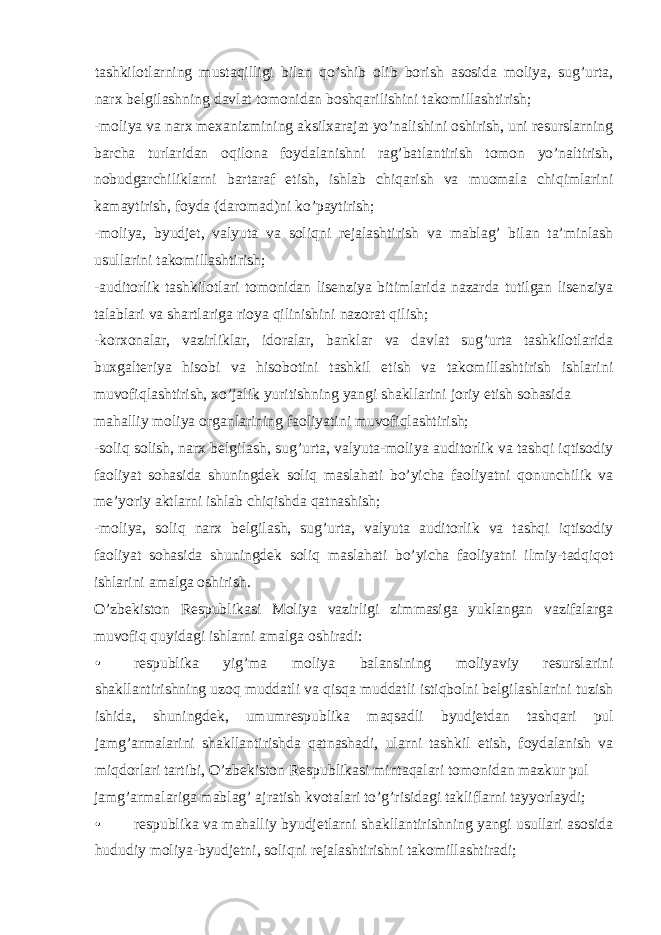 tashkilotlarning mustaqilligi bilan qo’shib olib borish asosida moliya, sug’urta, narx belgilashning davlat tomonidan boshqarilishini takomillashtirish; -moliya va narx mexanizmining aksilxarajat yo’nalishini oshirish, uni resurslarning barcha turlaridan oqilona foydalanishni rag’batlantirish tomon yo’naltirish, nobudgarchiliklarni bartaraf etish, ishlab chiqarish va muomala chiqimlarini kamaytirish, foyda (daromad)ni ko’paytirish; -moliya, byudjet, valyuta va soliqni rejalashtirish va mablag’ bilan ta’minlash usullarini takomillashtirish; -auditorlik tashkilotlari tomonidan lisenziya bitimlarida nazarda tutilgan lisenziya talablari va shartlariga rioya qilinishini nazorat qilish; -korxonalar, vazirliklar, idoralar, banklar va davlat sug’urta tashkilotlarida buxgalteriya hisobi va hisobotini tashkil etish va takomillashtirish ishlarini muvofiqlashtirish, xo’jalik yuritishning yangi shakllarini joriy etish sohasida mahalliy moliya organlarining faoliyatini muvofiqlashtirish; -soliq solish, narx belgilash, sug’urta, valyuta-moliya auditorlik va tashqi iqtisodiy faoliyat sohasida shuningdek soliq maslahati bo’yicha faoliyatni qonunchilik va me’yoriy aktlarni ishlab chiqishda qatnashish; -moliya, soliq narx belgilash, sug’urta, valyuta auditorlik va tashqi iqtisodiy faoliyat sohasida shuningdek soliq maslahati bo’yicha faoliyatni ilmiy-tadqiqot ishlarini amalga oshirish. O’zbekiston Respublikasi Moliya vazirligi zimmasiga yuklangan vazifalarga muvofiq quyidagi ishlarni amalga oshiradi: • respublika yig’ma moliya balansining moliyaviy resurslarini shakllantirishning uzoq muddatli va qisqa muddatli istiqbolni belgilashlarini tuzish ishida, shuningdek, umumrespublika maqsadli byudjetdan tashqari pul jamg’armalarini shakllantirishda qatnashadi, ularni tashkil etish, foydalanish va miqdorlari tartibi, O’zbekiston Respublikasi mintaqalari tomonidan mazkur pul jamg’armalariga mablag’ ajratish kvotalari to’g’risidagi takliflarni tayyorlaydi; • respublika va mahalliy byudjetlarni shakllantirishning yangi usullari asosida hududiy moliya-byudjetni, soliqni rejalashtirishni takomillashtiradi; 