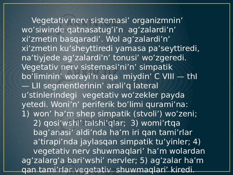  Vegetativ nerv sistemasi’ organizmnin’ wo’siwinde qatnasatug’i’n ag’zalardi’n’ xi’zmetin basqaradi’. Wol ag’zalardi’n’ xi’zmetin ku’sheyttiredi yamasa pa’seyttiredi, na’tiyjede ag’zalardi’n’ tonusi’ wo’zgeredi. Vegetativ nerv sistemasi’ni’n’ simpatik bo’liminin’ worayi’n arqa miydin’ C VIII — thI — LII segmentlerinin’ arali’q lateral u’stinlerindegi vegetativ wo’zekler payda yetedi. Woni’n’ periferik bo’limi qurami’na: 1) won’ ha’m shep simpatik (stvoli’) wo’zeni; 2) qosi’wshi’ talshi’qlar; 3) womi’rtqa bag’anasi’ aldi’nda ha’m iri qan tami’rlar a’tirapi’nda jaylasqan simpatik tu’yinler; 4) vegetativ nerv shuwmaqlari’ ha’m wolardan ag’zalarg’a bari’wshi’ nervler; 5) ag’zalar ha’m qan tami’rlar vegetativ shuwmaqlari’ kiredi. 