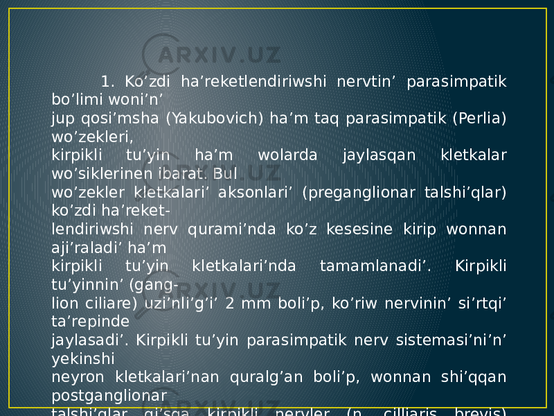  1. Ko’zdi ha’reketlendiriwshi nervtin’ parasimpatik bo’limi woni’n’ jup qosi’msha (Yakubovich) ha’m taq parasimpatik (Perlia) wo’zekleri, kirpikli tu’yin ha’m wolarda jaylasqan kletkalar wo’siklerinen ibarat. Bul wo’zekler kletkalari’ aksonlari’ (preganglionar talshi’qlar) ko’zdi ha’reket- lendiriwshi nerv qurami’nda ko’z kesesine kirip wonnan aji’raladi’ ha’m kirpikli tu’yin kletkalari’nda tamamlanadi’. Kirpikli tu’yinnin’ (gang- lion ciliare) uzi’nli’g’i’ 2 mm boli’p, ko’riw nervinin’ si’rtqi’ ta’repinde jaylasadi’. Kirpikli tu’yin parasimpatik nerv sistemasi’ni’n’ yekinshi neyron kletkalari’nan quralg’an boli’p, wonnan shi’qqan postganglionar talshi’qlar qi’sqa kirpikli nervler (n. cilliaris brevis) qurami’nda kirpikli ha’m qarashi’qti’ tarayti’wshi’ bulshi’q yetlerge baradi’. Bunnan ti’sqari’ tu’yinnen u’sh shaqali’ nervtin’ seziwshi talshi’qlari’ ha’m simpatik post- ganglionar talshi’qlar tranzit halati’nda wo’tedi. 