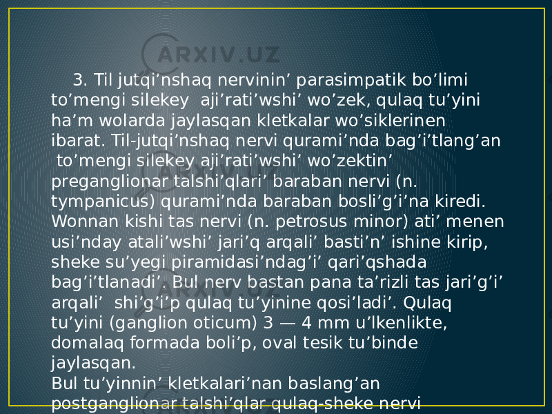  3. Til jutqi’nshaq nervinin’ parasimpatik bo’limi to’mengi silekey aji’rati’wshi’ wo’zek, qulaq tu’yini ha’m wolarda jaylasqan kletkalar wo’siklerinen ibarat. Til-jutqi’nshaq nervi qurami’nda bag’i’tlang’an to’mengi silekey aji’rati’wshi’ wo’zektin’ preganglionar talshi’qlari’ baraban nervi (n. tympanicus) qurami’nda baraban bosli’g’i’na kiredi. Wonnan kishi tas nervi (n. petrosus minor) ati’ menen usi’nday atali’wshi’ jari’q arqali’ basti’n’ ishine kirip, sheke su’yegi piramidasi’ndag’i’ qari’qshada bag’i’tlanadi’. Bul nerv bastan pana ta’rizli tas jari’g’i’ arqali’ shi’g’i’p qulaq tu’yinine qosi’ladi’. Qulaq tu’yini (ganglion oticum) 3 — 4 mm u’lkenlikte, domalaq formada boli’p, oval tesik tu’binde jaylasqan. Bul tu’yinnin’ kletkalari’nan baslang’an postganglionar talshi’qlar qulaq-sheke nervi qurami’nda qulaq aldi’ bezine baradi’. 