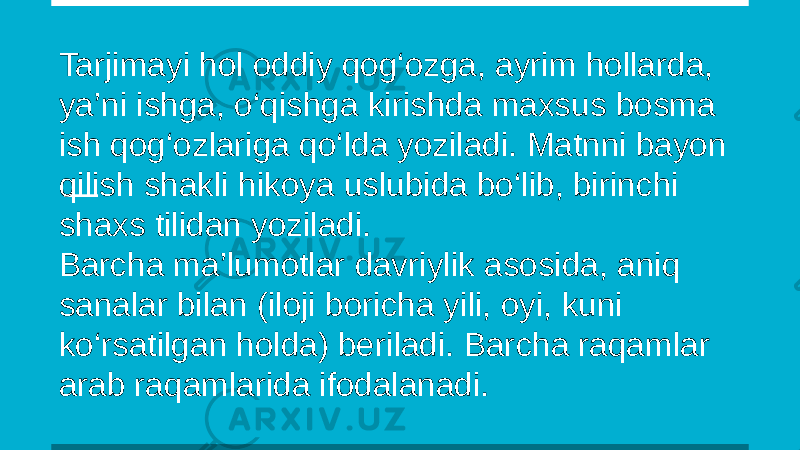 Tarjimayi hol oddiy qog‘ozga, ayrim hollarda, ya’ni ishga, o‘qishga kirishda maxsus bosma ish qog‘ozlariga qo‘lda yoziladi. Matnni bayon qilish shakli hikoya uslubida bo‘lib, birinchi shaxs tilidan yoziladi. Barcha ma’lumotlar davriylik asosida, aniq sanalar bilan (iloji boricha yili, oyi, kuni ko‘rsatilgan holda) beriladi. Barcha raqamlar arab raqamlarida ifodalanadi. 