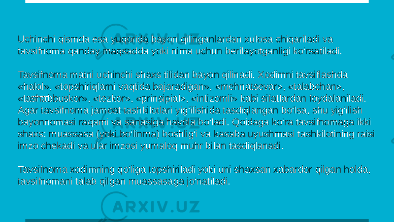 Uchinchi qismda esa yuqorida bayon qilinganlardan xulosa chiqariladi va tavsifnoma qanday maqsadda yoki nima uchun berilayotganligi ko‘rsatiladi. Tavsifnoma matni uchinchi shaxs tilidan bayon qilinadi. Xodimni tavsiflashda «halol», «topshiriqlarni vaqtida bajaradigan», «mehnatsevar», «talabchan», «tashabbuskor», «tezkor», «prinsipial», «intizomli» kabi sifatlardan foydalaniladi. Agar tavsifnoma jamoat tashkilotlari yig‘ilishida tasdiqlangan bo‘lsa, shu yig‘ilish bayonnomasi raqami va sanasiga havola bo‘ladi. Qoidaga ko‘ra tavsifnomaga ikki shaxs: muassasa (yoki bo‘linma) boshlig‘i va kasaba uyushmasi tashkilotining raisi imzo chekadi va ular imzosi yumaloq muhr bilan tasdiqlanadi. Tavsifnoma xodimning qo‘liga topshiriladi yoki uni shaxsan xabardor qilgan holda, tavsifnomani talab qilgan muassasaga jo‘natiladi. 