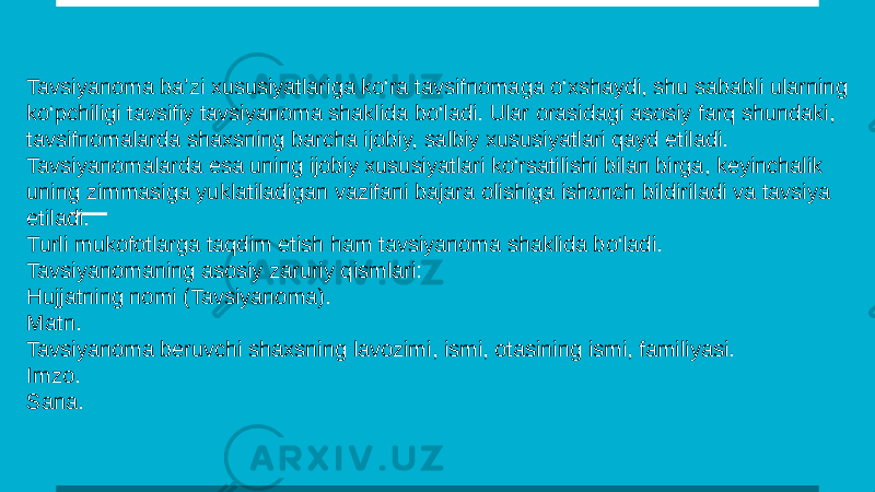Tavsiyanoma ba’zi xususiyatlariga ko‘ra tavsifnomaga o‘xshaydi, shu sababli ularning ko‘pchiligi tavsifiy tavsiyanoma shaklida bo‘ladi. Ular orasidagi asosiy farq shundaki, tavsifnomalarda shaxsning barcha ijobiy, salbiy xususiyatlari qayd etiladi. Tavsiyanomalarda esa uning ijobiy xususiyatlari ko‘rsatilishi bilan birga, keyinchalik uning zimmasiga yuklatiladigan vazifani bajara olishiga ishonch bildiriladi va tavsiya etiladi. Turli mukofotlarga taqdim etish ham tavsiyanoma shaklida bo‘ladi. Tavsiyanomaning asosiy zaruriy qismlari: Hujjatning nomi (Tavsiyanoma). Matn. Tavsiyanoma beruvchi shaxsning lavozimi, ismi, otasining ismi, familiyasi. Imzo. Sana. 