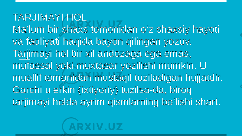 TARJIMAYI HOL Ma’lum bir shaxs tomonidan o‘z shaxsiy hayoti va faoliyati haqida bayon qilingan yozuv. Tarjimayi hol bir xil andozaga ega emas, mufassal yoki muxtasar yozilishi mumkin. U muallif tomonidan mustaqil tuziladigan hujjatdir. Garchi u erkin (ixtiyoriy) tuzilsa-da, biroq tarjimayi holda ayrim qismlarning bo‘lishi shart. 