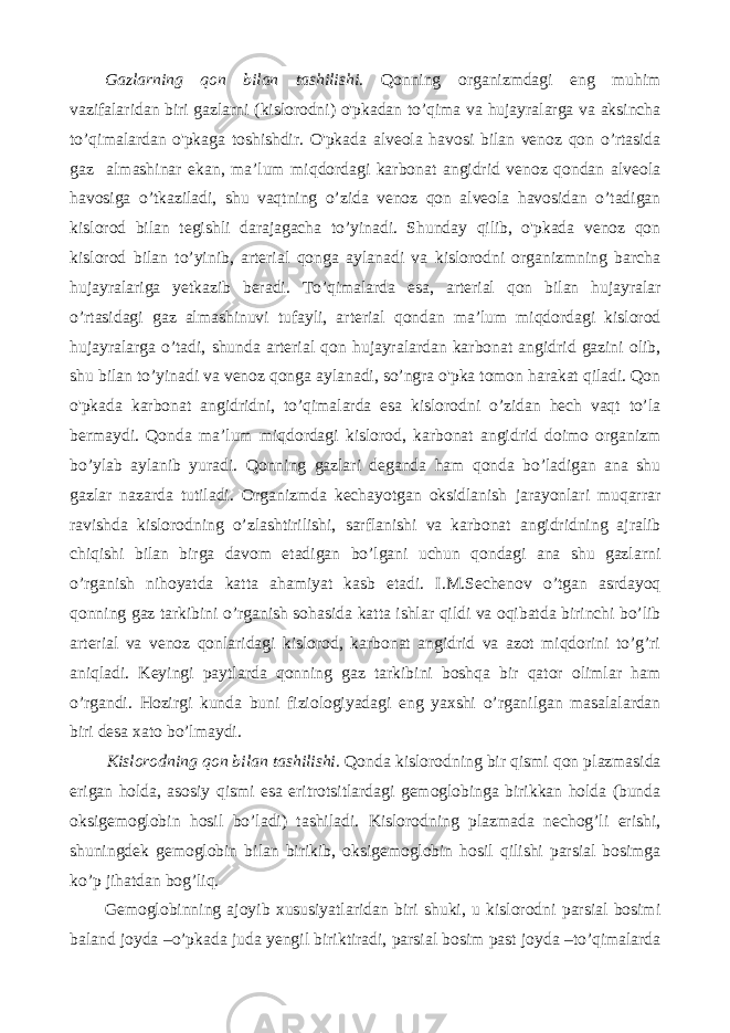 Gazlarning qon bilan tashilishi. Qonning organizmdagi eng muhim vazifalaridan biri gazlarni (kislorodni) o&#39;pkadan to’qima va hujayralarga va aksincha to’qimalardan o&#39;pkaga toshishdir. O&#39;pkada alveola havosi bilan venoz qon o’rtasida gaz almashinar ekan, ma’lum miqdordagi karbonat angidrid venoz qondan alveola havosiga o’tkaziladi, shu vaqtning o’zida venoz qon alveola havosidan o’tadigan kislorod bilan tegishli darajagacha to’yinadi. Shunday qilib, o&#39;pkada venoz qon kislorod bilan to’yinib, arterial qonga aylanadi va kislorodni organizmning barcha hujayralariga yetkazib beradi. To’qimalarda esa, arterial qon bilan hujayralar o’rtasidagi gaz almashinuvi tufayli, arterial qondan ma’lum miqdordagi kislorod hujayralarga o’tadi, shunda arterial qon hujayralardan karbonat angidrid gazini olib, shu bilan to’yinadi va venoz qonga aylanadi, so’ngra o&#39;pka tomon harakat qiladi. Qon o&#39;pkada karbonat angidridni, to’qimalarda esa kislorodni o’zidan hech vaqt to’la bermaydi. Qonda ma’lum miqdordagi kislorod, karbonat angidrid doimo organizm bo’ylab aylanib yuradi. Qonning gazlari deganda ham qonda bo’ladigan ana shu gazlar nazarda tutiladi. Organizmda kechayotgan oksidlanish jarayonlari muqarrar ravishda kislorodning o’zlashtirilishi, sarflanishi va karbonat angidridning ajralib chiqishi bilan birga davom etadigan bo’lgani uchun qondagi ana shu gazlarni o’rganish nihoyatda katta ahamiyat kasb etadi. I.M.Sechenov o’tgan asrdayoq qonning gaz tarkibini o’rganish sohasida katta ishlar qildi va oqibatda birinchi bo’lib arterial va venoz qonlaridagi kislorod, karbonat angidrid va azot miqdorini to’g’ri aniqladi. Keyingi paytlarda qonning gaz tarkibini boshqa bir qator olimlar ham o’rgandi. Hozirgi kunda buni fiziologiyadagi eng yaxshi o’rganilgan masalalardan biri desa xato bo’lmaydi. Kislorodning qon bilan tashilishi. Qonda kislorodning bir qismi qon plazmasida erigan holda, asosiy qismi esa eritrotsitlardagi gemoglobinga birikkan holda (bunda oksigemoglobin hosil bo’ladi) tashiladi. Kislorodning plazmada nechog’li erishi, shuningdek gemoglobin bilan birikib, oksigemoglobin hosil qilishi parsial bosimga ko’p jihatdan bog’liq. Gemoglobinning ajoyib xususiyatlaridan biri shuki, u kislorodni parsial bosimi baland joyda –o’pkada juda yengil biriktiradi, parsial bosim past joyda –to’qimalarda 