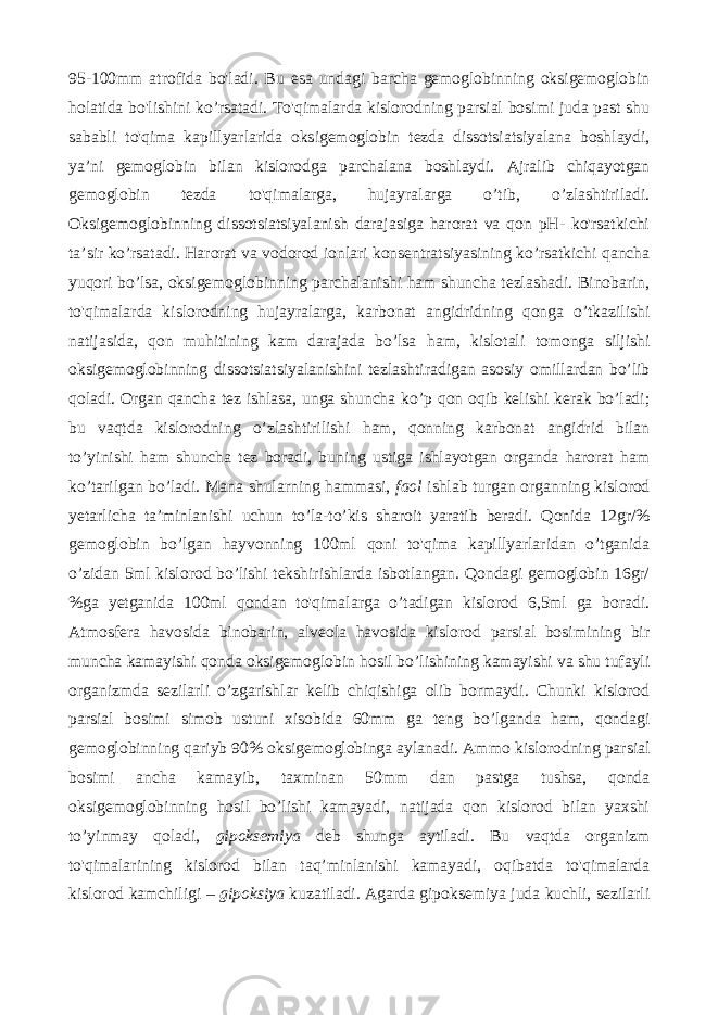 95-100mm atrofida bo&#39;ladi. Bu esa undagi barcha gemoglobinning oksigemoglobin holatida bo&#39;lishini ko’rsatadi. To&#39;qimalarda kislorodning parsial bosimi juda past shu sababli to&#39;qima kapillyarlarida oksigemoglobin tezda dissotsiatsiyalana boshlaydi, ya’ni gemoglobin bilan kislorodga parchalana boshlaydi. Ajralib chiqayotgan gemoglobin tezda to&#39;qimalarga, hujayralarga o’tib, o’zlashtiriladi. Oksigemoglobinning dissotsiatsiyalanish darajasiga harorat va qon pH- ko&#39;rsatkichi ta’sir ko’rsatadi. Harorat va vodorod ionlari konsentratsiyasining ko’rsatkichi qancha yuqori bo’lsa, oksigemoglobinning parchalanishi ham shuncha tezlashadi. Binobarin, to&#39;qimalarda kislorodning hujayralarga, karbonat angidridning qonga o’tkazilishi natijasida, qon muhitining kam darajada bo’lsa ham, kislotali tomonga siljishi oksigemoglobinning dissotsiatsiyalanishini tezlashtiradigan asosiy omillardan bo’lib qoladi. Organ qancha tez ishlasa, unga shuncha ko’p qon oqib kelishi kerak bo’ladi; bu vaqtda kislorodning o’zlashtirilishi ham, qonning karbonat angidrid bilan to’yinishi ham shuncha tez boradi, buning ustiga ishlayotgan organda harorat ham ko’tarilgan bo’ladi. Mana shularning hammasi, faol ishlab turgan organning kislorod yetarlicha ta’minlanishi uchun to’la-to’kis sharoit yaratib beradi. Qonida 12gr/% gemoglobin bo’lgan hayvonning 100ml qoni to&#39;qima kapillyarlaridan o’tganida o’zidan 5ml kislorod bo’lishi tekshirishlarda isbotlangan. Qondagi gemoglobin 16gr/ %ga yetganida 100ml qondan to&#39;qimalarga o’tadigan kislorod 6,5ml ga boradi. Atmosfera havosida binobarin, alveola havosida kislorod parsial bosimining bir muncha kamayishi qonda oksigemoglobin hosil bo’lishining kamayishi va shu tufayli organizmda sezilarli o’zgarishlar kelib chiqishiga olib bormaydi. Chunki kislorod parsial bosimi simob ustuni xisobida 60mm ga teng bo’lganda ham, qondagi gemoglobinning qariyb 90% oksigemoglobinga aylanadi. Ammo kislorodning parsial bosimi ancha kamayib, taxminan 50mm dan pastga tushsa, qonda oksigemoglobinning hosil bo’lishi kamayadi, natijada qon kislorod bilan yaxshi to’yinmay qoladi, gipoksemiya deb shunga aytiladi. Bu vaqtda organizm to&#39;qimalarining kislorod bilan taq’minlanishi kamayadi, oqibatda to&#39;qimalarda kislorod kamchiligi – gipoksiya kuzatiladi. Agarda gipoksemiya juda kuchli, sezilarli 