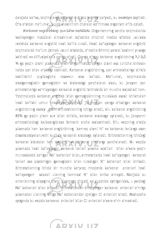 darajada bo’lsa, to&#39;qimalarga kislorod mutlaqo bormay qo’yadi, bu anoksiya deyiladi. O’z-o’zidan ma’lumki, bunda shoshilinch choralar ko’rilmasa organizm o’lib qoladi. Karbonat angidridning qon bilan tashilishi. Organizmning barcha to&#39;qimalarida kechayotgan moddalar almashinuvi oqibatida chiqindi modda sifatida uzluksiz ravishda karbonat angidrid hosil bo’lib turadi. Hosil bo’layotgan karbonat angidrid to&#39;qimalarda ma’lum (simob ustuni xisobida, o’rtacha 67mm) parsial bosimni yuzaga keltiradi va diffuziyalanib qonga o’tadi. Qonga o’tgan karbonat angidridning 2,7-3,0 % ga yaqin qismi plazmada erkin erigan holda, qolgan qismi esa turlicha birikkan holda qon bilan o’pkaga tashiladi. Karbonat angidridning, qon eritrotsitlariga birikib tashilishini quyidagicha tasavvur etsa bo’ladi. Ma’lumki, to&#39;qimalarda oksigemoglobin gemoglobin va kislorodga parchalanar ekan, bu jarayon qon eritrotsitlariga so’rilayotgan karbonat angidrid ishtirokida bir muncha tezlashadi ham. To&#39;qimalarda karbonat angidrid bilan gemoglobinning murakkab asosli birikmalari hosil bo’lishi uchun imkoniyat yaratiladi. To&#39;qimadan qonga o’tadigan karbonat angidridning asosiy qismi eritrotsitlarning ichiga kiradi, shu karbonat angidridning 80% ga yaqin qismi suv bilan birikib, karbonat kislotaga aylanadi, bu jarayonni eritrotsitlardagi karboangidraza fermenti ancha tezlashtiradi. Shu vaqtning o’zida plazmada ham karbonat angidridning kamroq qismi H + va karbonat ionlarga oson dissotsiatsiyalanuvchi kuchsiz karbonat kislotaga aylanadi. Eritrotsitlarning ichidagi karbonat kislotalar ham tezda H + va karbonat ionlarga parchalanadi. Bu vaqtda plazmada hosil bo’layotgan karbonat ionlari plazma oqsillari bilan o’zaro yaqin munosabatda bo’lgan Na + kationlari bilan, eritrotsitlarda hosil bo’layotgan karbonat ionlari esa qaytarilgan gemoglobin bilan tutashgan K + kationlari bilan birikadi. Eritrotsitlarning ichida bir muncha ko’proq miqdorda karbonat anionlari hosil bo’layotgani sababli ularning hammasi K + bilan birika olmaydi. Natijada bu anionlarning talaygina qismi plazmaga chiqadi va yuqorida aytilganidek, u yerdagi Na + kationlari bilan birikadi. Eritrotsitlardan chiqayotgan karbonat anionlari o’rniga plazmadan ularning ichiga Na + kationlaridan ajralgan Cl-anionlari kiradi. Boshqacha aytganda bu vaqtda karbonat anionlari bilan Cl anionlari o’zaro o’rin almashadi. 