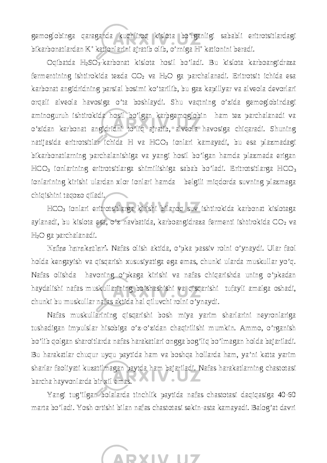 gemoglobinga qaraganda kuchliroq kislota bo’lganligi sababli eritrotsitlardagi bikarbonatlardan K + kationlarini ajratib olib, o’rniga H + kationini beradi. Oqibatda H 2 SO 3 -karbonat kislota hosil bo’ladi. Bu kislota karboangidraza fermentining ishtirokida tezda CO 2 va H 2 O ga parchalanadi. Eritrotsit ichida esa karbonat angidridning parsial bosimi ko’tarilib, bu gaz kapillyar va alveola devorlari orqali alveola havosiga o’ta boshlaydi. Shu vaqtning o’zida gemoglobindagi aminoguruh ishtirokida hosil bo’lgan karbgemoglobin ham tez parchalanadi va o’zidan karbonat angidridni to’liq ajratib, alveola havosiga chiqaradi. Shuning natijasida eritrotsitlar ichida H va HCO 3 ionlari kamayadi, bu esa plazmadagi bikarbonatlarning parchalanishiga va yangi hosil bo’lgan hamda plazmada erigan HCO 3 ionlarining eritrotsitlarga shimilishiga sabab bo’ladi. Eritrotsitlarga HCO 3 ionlarining kirishi ulardan xlor ionlari hamda belgili miqdorda suvning plazmaga chiqishini taqozo qiladi. HCO 3 ionlari eritrotsitlarga kirishi bilanoq suv ishtirokida karbonat kislotaga aylanadi, bu kislota esa, o’z navbatida, karboangidraza fermenti ishtirokida CO 2 va H 2 O ga parchalanadi. Nafas harakatlari. Nafas olish aktida, o’pka passiv rolni o’ynaydi. Ular faol holda kengayish va qisqarish xususiyatiga ega emas, chunki ularda muskullar yo’q. Nafas olishda havoning o’pkaga kirishi va nafas chiqarishda uning o’pkadan haydalishi nafas muskullarining bo’shashishi va qisqarishi tufayli amalga oshadi, chunki bu muskullar nafas aktida hal qiluvchi rolni o’ynaydi. Nafas muskullarining qisqarishi bosh miya yarim sharlarini neyronlariga tushadigan impulslar hisobiga o’z-o’zidan chaqirilishi mumkin. Ammo, o’rganish bo’lib qolgan sharoitlarda nafas harakatlari ongga bog’liq bo’lmagan holda bajariladi. Bu harakatlar chuqur uyqu paytida ham va boshqa hollarda ham, ya’ni katta yarim sharlar faoliyati kuzatilmagan paytda ham bajariladi. Nafas harakatlarning chastotasi barcha hayvonlarda bir xil emas. Yangi tug’ilgan bolalarda tinchlik paytida nafas chastotasi daqiqasiga 40-60 marta bo’ladi. Yosh ortishi bilan nafas chastotasi sekin-asta kamayadi. Balog’at davri 