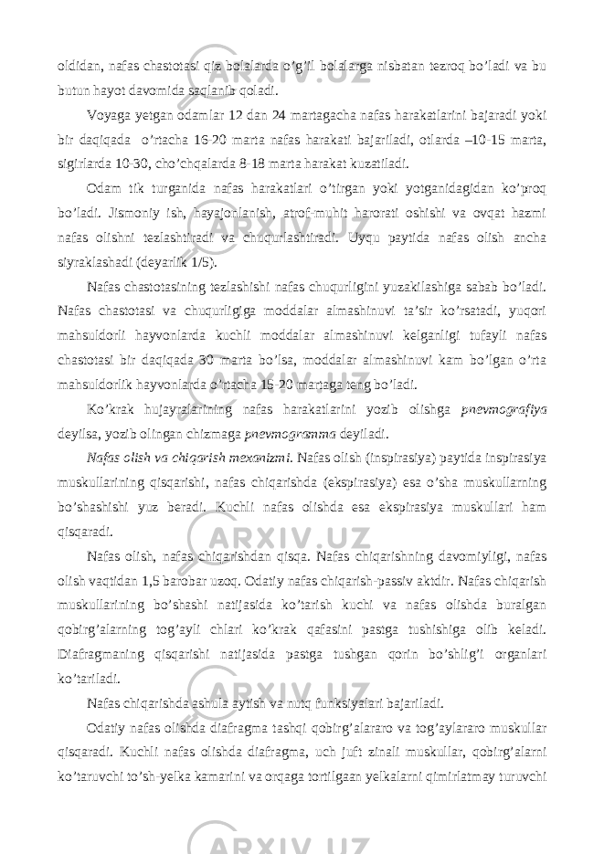 oldidan, nafas chastotasi qiz bolalarda o’g’il bolalarga nisbatan tezroq bo’ladi va bu butun hayot davomida saqlanib qoladi. Voyaga yetgan odamlar 12 dan 24 martagacha nafas harakatlarini bajaradi yoki bir daqiqada o’rtacha 16-20 marta nafas harakati bajariladi, otlarda –10-15 marta, sigirlarda 10-30, cho’chqalarda 8-18 marta harakat kuzatiladi. Odam tik turganida nafas harakatlari o’tirgan yoki yotganidagidan ko’proq bo’ladi. Jismoniy ish, hayajonlanish, atrof-muhit harorati oshishi va ovqat hazmi nafas olishni tezlashtiradi va chuqurlashtiradi. Uyqu paytida nafas olish ancha siyraklashadi (deyarlik 1/5). Nafas chastotasining tezlashishi nafas chuqurligini yuzakilashiga sabab bo’ladi. Nafas chastotasi va chuqurligiga moddalar almashinuvi ta’sir ko’rsatadi, yuqori mahsuldorli hayvonlarda kuchli moddalar almashinuvi kelganligi tufayli nafas chastotasi bir daqiqada 30 marta bo’lsa, moddalar almashinuvi kam bo’lgan o’rta mahsuldorlik hayvonlarda o’rtacha 15-20 martaga teng bo’ladi. Ko’krak hujayralarining nafas harakatlarini yozib olishga pnevmografiya deyilsa, yozib olingan chizmaga pnevmogramma deyiladi. Nafas olish va chiqarish mexanizmi. Nafas olish (inspirasiya) paytida inspirasiya muskullarining qisqarishi, nafas chiqarishda (ekspirasiya) esa o’sha muskullarning bo’shashishi yuz beradi. Kuchli nafas olishda esa ekspirasiya muskullari ham qisqaradi. Nafas olish, nafas chiqarishdan qisqa. Nafas chiqarishning davomiyligi, nafas olish vaqtidan 1,5 barobar uzoq. Odatiy nafas chiqarish-passiv aktdir. Nafas chiqarish muskullarining bo’shashi natijasida ko’tarish kuchi va nafas olishda buralgan qobirg’alarning tog’ayli chlari ko’krak qafasini pastga tushishiga olib keladi. Diafragmaning qisqarishi natijasida pastga tushgan qorin bo’shlig’i organlari ko’tariladi. Nafas chiqarishda ashula aytish va nutq funksiyalari bajariladi. Odatiy nafas olishda diafragma tashqi qobirg’alararo va tog’aylararo muskullar qisqaradi. Kuchli nafas olishda diafragma, uch juft zinali muskullar, qobirg’alarni ko’taruvchi to’sh-yelka kamarini va orqaga tortilgaan yelkalarni qimirlatmay turuvchi 