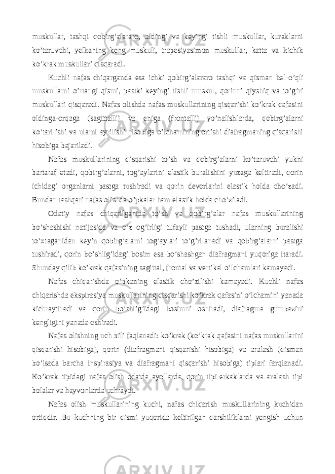 muskullar, tashqi qobirg’alararo, oldingi va keyingi tishli muskullar, kuraklarni ko’taruvchi, yelkaning keng muskuli, trapesiyasimon muskullar, katta va kichik ko’krak muskullari qisqaradi. Kuchli nafas chiqarganda esa ichki qobirg’alararo tashqi va qisman bel-o’qli muskullarni o’rtangi qismi, pastki keyingi tishli muskul, qorinni qiyshiq va to’g’ri muskullari qisqaradi. Nafas olishda nafas muskullarining qisqarishi ko’krak qafasini oldinga-orqaga (sagittalli) va eniga (frontalli) yo’nalishlarda, qobirg’alarni ko’tarilishi va ularni ayrilishi hisobiga o’lchamining ortishi diafragmaning qisqarishi hisobiga bajariladi. Nafas muskullarining qisqarishi to’sh va qobirg’alarni ko’taruvchi yukni bartaraf etadi, qobirg’alarni, tog’aylarini elastik buralishini yuzaga keltiradi, qorin ichidagi organlarni pastga tushiradi va qorin devorlarini elastik holda cho’zadi. Bundan tashqari nafas olishda o’pkalar ham elastik holda cho’ziladi. Odatiy nafas chiqarilganida to’sh va qobirg’alar nafas muskullarining bo’shashishi natijasida va o’z og’irligi tufayli pastga tushadi, ularning buralishi to’xtaganidan keyin qobirg’alarni tog’aylari to’g’rilanadi va qobirg’alarni pastga tushiradi, qorin bo’shlig’idagi bosim esa bo’shashgan diafragmani yuqoriga itaradi. Shunday qilib ko’krak qafasining sagittal, frontal va vertikal o’lchamlari kamayadi. Nafas chiqarishda o’pkaning elastik cho’zilishi kamayadi. Kuchli nafas chiqarishda ekspirasiya muskullarining qisqarishi ko’krak qafasini o’lchamini yanada kichraytiradi va qorin bo’shlig’idagi bosimni oshiradi, diafragma gumbazini kengligini yanada oshiradi. Nafas olishning uch xili faqlanadi: ko’krak (ko’krak qafasini nafas muskullarini qisqarishi hisobiga), qorin (diafragmani qisqarishi hisobiga) va aralash (qisman bo’lsada barcha inspirasiya va diafragmani qisqarishi hisobiga) tiplari farqlanadi. Ko’krak tipidagi nafas olish odatda ayollarda, qorin tipi-erkaklarda va aralash tipi bolalar va hayvonlarda uchraydi. Nafas olish muskullarining kuchi, nafas chiqarish muskullarining kuchidan ortiqdir. Bu kuchning bir qismi yuqorida keltirilgan qarshiliklarni yengish uchun 