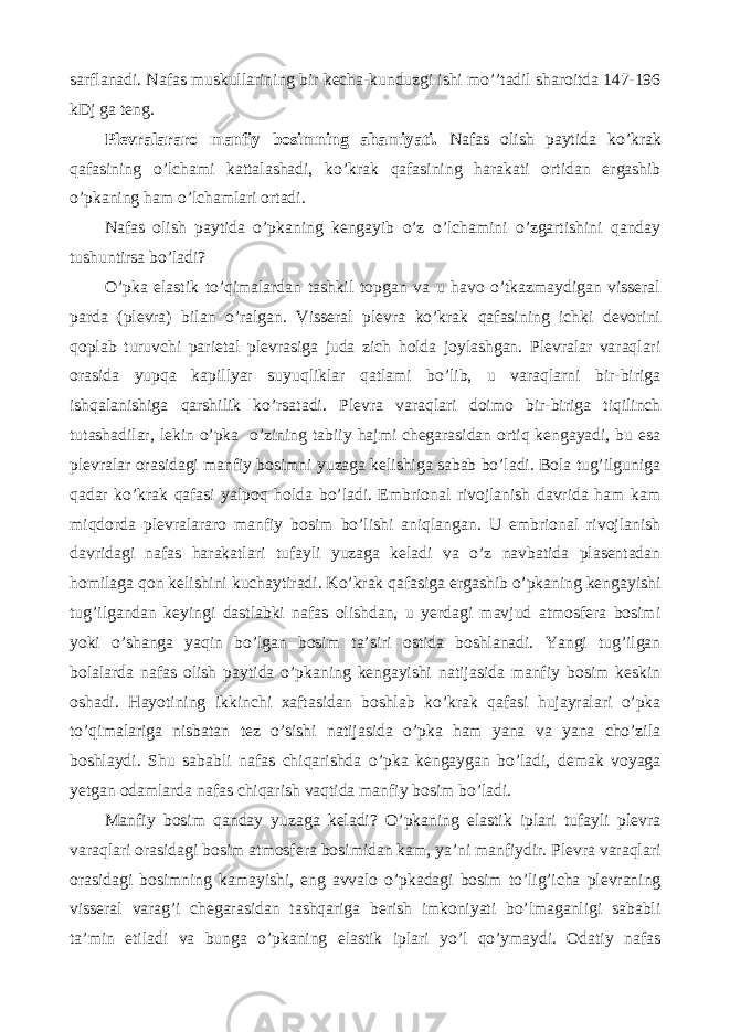 sarflanadi. Nafas muskullarining bir kecha-kunduzgi ishi mo’’tadil sharoitda 147-196 kDj ga teng. Plevralararo manfiy bosimning ahamiyati. Nafas olish paytida ko’krak qafasining o’lchami kattalashadi, ko’krak qafasining harakati ortidan ergashib o’pkaning ham o’lchamlari ortadi. Nafas olish paytida o’pkaning kengayib o’z o’lchamini o’zgartishini qanday tushuntirsa bo’ladi? O’pka elastik to’qimalardan tashkil topgan va u havo o’tkazmaydigan visseral parda (plevra) bilan o’ralgan. Visseral plevra ko’krak qafasining ichki devorini qoplab turuvchi parietal plevrasiga juda zich holda joylashgan. Plevralar varaqlari orasida yupqa kapillyar suyuqliklar qatlami bo’lib, u varaqlarni bir-biriga ishqalanishiga qarshilik ko’rsatadi. Plevra varaqlari doimo bir-biriga tiqilinch tutashadilar, lekin o’pka o’zining tabiiy hajmi chegarasidan ortiq kengayadi, bu esa plevralar orasidagi manfiy bosimni yuzaga kelishiga sabab bo’ladi. Bola tug’ilguniga qadar ko’krak qafasi yalpoq holda bo’ladi. Embrional rivojlanish davrida ham kam miqdorda plevralararo manfiy bosim bo’lishi aniqlangan. U embrional rivojlanish davridagi nafas harakatlari tufayli yuzaga keladi va o’z navbatida plasentadan homilaga qon kelishini kuchaytiradi. Ko’krak qafasiga ergashib o’pkaning kengayishi tug’ilgandan keyingi dastlabki nafas olishdan, u yerdagi mavjud atmosfera bosimi yoki o’shanga yaqin bo’lgan bosim ta’siri ostida boshlanadi. Yangi tug’ilgan bolalarda nafas olish paytida o’pkaning kengayishi natijasida manfiy bosim keskin oshadi. Hayotining ikkinchi xaftasidan boshlab ko’krak qafasi hujayralari o’pka to’qimalariga nisbatan tez o’sishi natijasida o’pka ham yana va yana cho’zila boshlaydi. Shu sababli nafas chiqarishda o’pka kengaygan bo’ladi, demak voyaga yetgan odamlarda nafas chiqarish vaqtida manfiy bosim bo’ladi. Manfiy bosim qanday yuzaga keladi? O’pkaning elastik iplari tufayli plevra varaqlari orasidagi bosim atmosfera bosimidan kam, ya’ni manfiydir. Plevra varaqlari orasidagi bosimning kamayishi, eng avvalo o’pkadagi bosim to’lig’icha plevraning visseral varag’i chegarasidan tashqariga berish imkoniyati bo’lmaganligi sababli ta’min etiladi va bunga o’pkaning elastik iplari yo’l qo’ymaydi. Odatiy nafas 