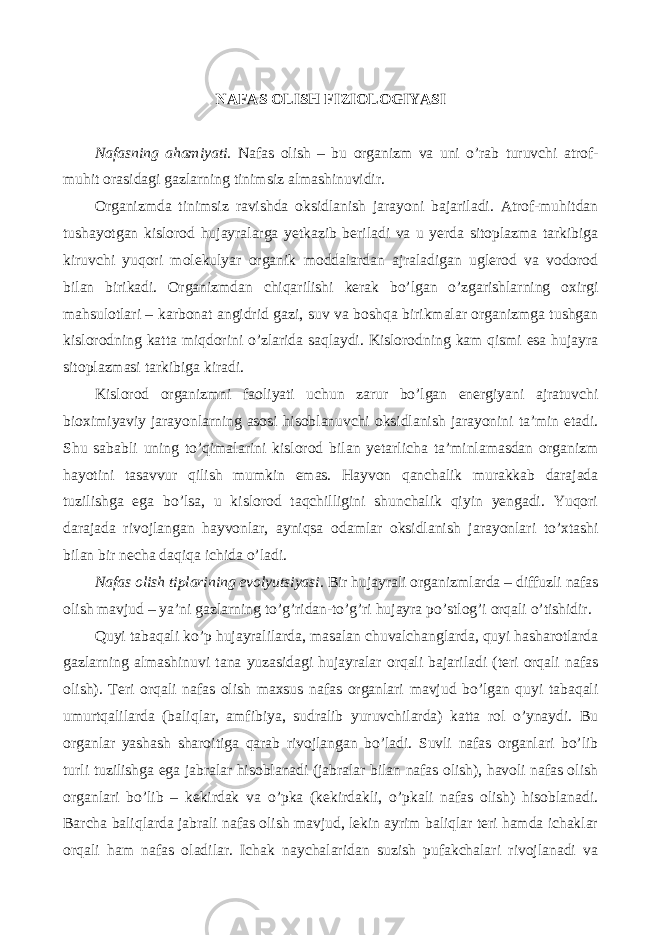  NAFAS OLISH FIZIOLOGIYASI Nafasning ahamiyati. Nafas olish – bu organizm va uni o’rab turuvchi atrof- muhit orasidagi gazlarning tinimsiz almashinuvidir. Organizmda tinimsiz ravishda oksidlanish jarayoni bajariladi. Atrof-muhitdan tushayotgan kislorod hujayralarga yetkazib beriladi va u yerda sitoplazma tarkibiga kiruvchi yuqori molekulyar organik moddalardan ajraladigan uglerod va vodorod bilan birikadi. Organizmdan chiqarilishi kerak bo’lgan o’zgarishlarning oxirgi mahsulotlari – karbonat angidrid gazi, suv va boshqa birikmalar organizmga tushgan kislorodning katta miqdorini o’zlarida saqlaydi. Kislorodning kam qismi esa hujayra sitoplazmasi tarkibiga kiradi. Kislorod organizmni faoliyati uchun zarur bo’lgan energiyani ajratuvchi bioximiyaviy jarayonlarning asosi hisoblanuvchi oksidlanish jarayonini ta’min etadi. Shu sababli uning to’qimalarini kislorod bilan yetarlicha ta’minlamasdan organizm hayotini tasavvur qilish mumkin emas. Hayvon qanchalik murakkab darajada tuzilishga ega bo’lsa, u kislorod taqchilligini shunchalik qiyin yengadi. Yuqori darajada rivojlangan hayvonlar, ayniqsa odamlar oksidlanish jarayonlari to’xtashi bilan bir necha daqiqa ichida o’ladi. Nafas olish tiplarining evolyutsiyasi. Bir hujayrali organizmlarda – diffuzli nafas olish mavjud – ya’ni gazlarning to’g’ridan-to’g’ri hujayra po’stlog’i orqali o’tishidir. Quyi tabaqali ko’p hujayralilarda, masalan chuvalchanglarda, quyi hasharotlarda gazlarning almashinuvi tana yuzasidagi hujayralar orqali bajariladi (teri orqali nafas olish). Teri orqali nafas olish maxsus nafas organlari mavjud bo’lgan quyi tabaqali umurtqalilarda (baliqlar, amfibiya, sudralib yuruvchilarda) katta rol o’ynaydi. Bu organlar yashash sharoitiga qarab rivojlangan bo’ladi. Suvli nafas organlari bo’lib turli tuzilishga ega jabralar hisoblanadi (jabralar bilan nafas olish), havoli nafas olish organlari bo’lib – kekirdak va o’pka (kekirdakli, o’pkali nafas olish) hisoblanadi. Barcha baliqlarda jabrali nafas olish mavjud, lekin ayrim baliqlar teri hamda ichaklar orqali ham nafas oladilar. Ichak naychalaridan suzish pufakchalari rivojlanadi va 