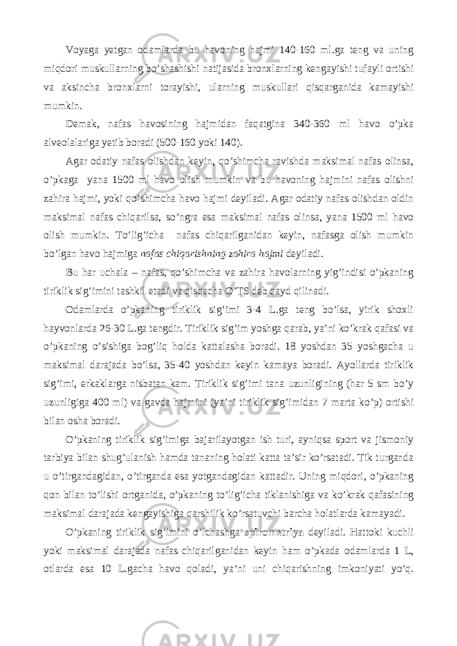 Voyaga yetgan odamlarda bu havoning hajmi 140-160 ml.ga teng va uning miqdori muskullarning bo’shashishi natijasida bronxlarning kengayishi tufayli ortishi va aksincha bronxlarni torayishi, ularning muskullari qisqarganida kamayishi mumkin. Demak, nafas havosining hajmidan faqatgina 340-360 ml havo o’pka alveolalariga yetib boradi (500-160 yoki 140). Agar odatiy nafas olishdan keyin, qo’shimcha ravishda maksimal nafas olinsa, o’pkaga yana 1500 ml havo olish mumkin va bu havoning hajmini nafas olishni zahira hajmi, yoki qo’shimcha havo hajmi deyiladi. Agar odatiy nafas olishdan oldin maksimal nafas chiqarilsa, so’ngra esa maksimal nafas olinsa, yana 1500 ml havo olish mumkin. To’lig’icha nafas chiqarilganidan keyin, nafasga olish mumkin bo’lgan havo hajmiga nafas chiqarishning zahira hajmi deyiladi. Bu har uchala – nafas, qo’shimcha va zahira havolarning yig’indisi o’pkaning tiriklik sig’imini tashkil etadi va qisqacha O’TS deb qayd qilinadi. Odamlarda o’pkaning tiriklik sig’imi 3-4 L.ga teng bo’lsa, yirik shoxli hayvonlarda 26-30 L.ga tengdir. Tiriklik sig’im yoshga qarab, ya’ni ko’krak qafasi va o’pkaning o’sishiga bog’liq holda kattalasha boradi. 18 yoshdan 35 yoshgacha u maksimal darajada bo’lsa, 35-40 yoshdan keyin kamaya boradi. Ayollarda tiriklik sig’imi, erkaklarga nisbatan kam. Tiriklik sig’imi tana uzunligining (har 5 sm bo’y uzunligiga 400 ml) va gavda hajmini (ya’ni tiriklik sig’imidan 7 marta ko’p) ortishi bilan osha boradi. O’pkaning tiriklik sig’imiga bajarilayotgan ish turi, ayniqsa sport va jismoniy tarbiya bilan shug’ulanish hamda tananing holati katta ta’sir ko’rsatadi. Tik turganda u o’tirgandagidan, o’tirganda esa yotgandagidan kattadir. Uning miqdori, o’pkaning qon bilan to’lishi ortganida, o’pkaning to’lig’icha tiklanishiga va ko’krak qafasining maksimal darajada kengayishiga qarshilik ko’rsatuvchi barcha holatlarda kamayadi. O’pkaning tiriklik sig’imini o’lchashga spirometriya deyiladi. Hattoki kuchli yoki maksimal darajada nafas chiqarilganidan keyin ham o’pkada odamlarda 1 L, otlarda esa 10 L.gacha havo qoladi, ya’ni uni chiqarishning imkoniyati yo’q. 