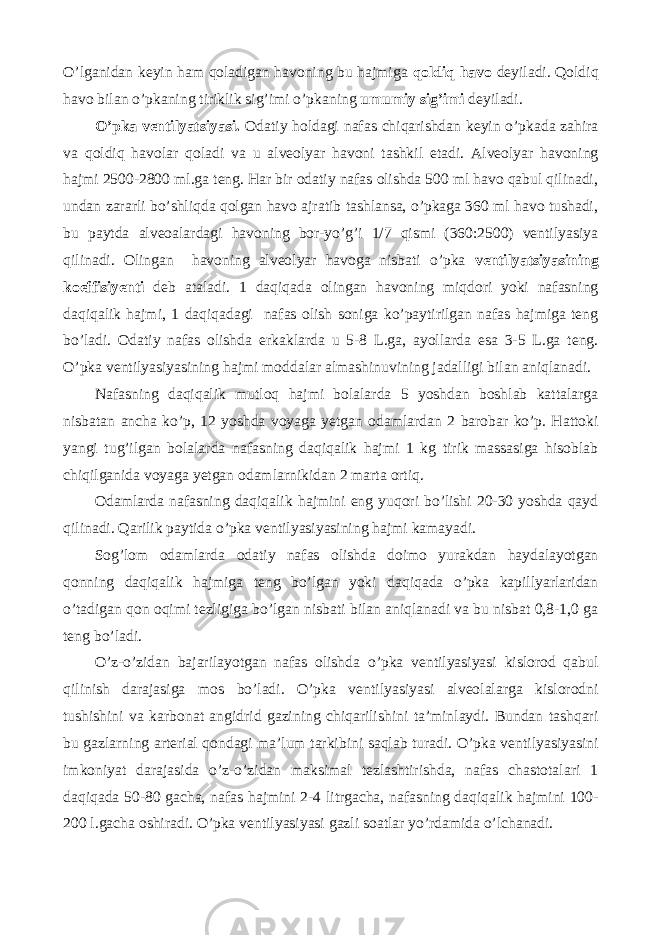 O’lganidan keyin ham qoladigan havoning bu hajmiga qoldiq havo deyiladi. Qoldiq havo bilan o’pkaning tiriklik sig’imi o’pkaning umumiy sig’imi deyiladi. O’pka ventilyatsiyasi. Odatiy holdagi nafas chiqarishdan keyin o’pkada zahira va qoldiq havolar qoladi va u alveolyar havoni tashkil etadi. Alveolyar havoning hajmi 2500-2800 ml.ga teng. Har bir odatiy nafas olishda 500 ml havo qabul qilinadi, undan zararli bo’shliqda qolgan havo ajratib tashlansa, o’pkaga 360 ml havo tushadi, bu paytda alveoalardagi havoning bor-yo’g’i 1/7 qismi (360:2500) ventilyasiya qilinadi. Olingan havoning alveolyar havoga nisbati o’pka ventilyatsiyasining koeffisiyenti deb ataladi. 1 daqiqada olingan havoning miqdori yoki nafasning daqiqalik hajmi, 1 daqiqadagi nafas olish soniga ko’paytirilgan nafas hajmiga teng bo’ladi. Odatiy nafas olishda erkaklarda u 5-8 L.ga, ayollarda esa 3-5 L.ga teng. O’pka ventilyasiyasining hajmi moddalar almashinuvining jadalligi bilan aniqlanadi. Nafasning daqiqalik mutloq hajmi bolalarda 5 yoshdan boshlab kattalarga nisbatan ancha ko’p, 12 yoshda voyaga yetgan odamlardan 2 barobar ko’p. Hattoki yangi tug’ilgan bolalarda nafasning daqiqalik hajmi 1 kg tirik massasiga hisoblab chiqilganida voyaga yetgan odamlarnikidan 2 marta ortiq. Odamlarda nafasning daqiqalik hajmini eng yuqori bo’lishi 20-30 yoshda qayd qilinadi. Qarilik paytida o’pka ventilyasiyasining hajmi kamayadi. Sog’lom odamlarda odatiy nafas olishda doimo yurakdan haydalayotgan qonning daqiqalik hajmiga teng bo’lgan yoki daqiqada o’pka kapillyarlaridan o’tadigan qon oqimi tezligiga bo’lgan nisbati bilan aniqlanadi va bu nisbat 0,8-1,0 ga teng bo’ladi. O’z-o’zidan bajarilayotgan nafas olishda o’pka ventilyasiyasi kislorod qabul qilinish darajasiga mos bo’ladi. O’pka ventilyasiyasi alveolalarga kislorodni tushishini va karbonat angidrid gazining chiqarilishini ta’minlaydi. Bundan tashqari bu gazlarning arterial qondagi ma’lum tarkibini saqlab turadi. O’pka ventilyasiyasini imkoniyat darajasida o’z-o’zidan maksimal tezlashtirishda, nafas chastotalari 1 daqiqada 50-80 gacha, nafas hajmini 2-4 litrgacha, nafasning daqiqalik hajmini 100- 200 l.gacha oshiradi. O’pka ventilyasiyasi gazli soatlar yo’rdamida o’lchanadi. 