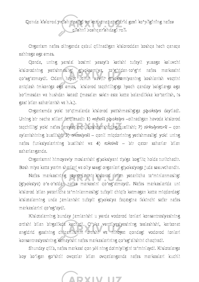 Qonda kislorod yetishmasligi va karbonat angidrid gazi ko’pligining nafas olishni boshqarishdagi roli. Organizm nafas olinganda qabul qilinadigan kisloroddan boshqa hech qanaqa zahiraga ega emas. Qonda, uning parsial bosimi pasayib ketishi tufayli yuzaga keluvchi kislorodning yetishmasligi gipoksemiya, to’g’ridan-to’g’ri nafas markazini qo’zg’atmaydi. Odam hayot uchun xavfli gipoksemiyaning boshlanish vaqtini aniqlash imkoniga ega emas, kislorod taqchilligiga hyech qanday belgilarga ega bo’lmasdan va hushdan ketadi (masalan sekin-asta katta balandlikka ko’tarilish, is gazi bilan zaharlanish va h.k.). Organizmda yoki to’qimalarda kislorod yetishmasligiga gipoksiya deyiladi. Uning bir necha xillari farqlanadi: 1) nafasli gipoksiya –olinadigan havoda kislorod taqchilligi yoki nafas jarayonlarini boshqarishining buzilishi; 2) sirkulyatorli – qon aylanishining buzilishi; 3) anemiyali – qonli miqdorining yetishmasligi yoki uning nafas funksiyalarining buzilishi va 4) toksinli – bir qator zaharlar bilan zaharlanganda. Organizmni himoyaviy moslanishi gipoksiyani tipiga bog’liq holda turlichadir. Bosh miya katta yarim sharlari va oliy sezgi organlari gipoksiyaga juda sezuvchandir. Nafas markazining neyronlarini kislorod bilan yetarlicha ta’minlanmasligi (gipoksiya) o’z-o’zidan nafas markazini qo’zg’atmaydi. Nafas markazlarida uni kislorod bilan yetarlicha ta’minlanmasligi tufayli chiqib ketmagan katta miqdordagi kislotalarning unda jamlanishi tufayli gipoksiya faqatgina ikkinchi safar nafas markazlarini qo’zg’aydi. Kislotalarning bunday jamlanishi u yerda vodorod ionlari konsentrasiyasining ortishi bilan birgalikda kechadi. O’pka ventilyasiyasining tezlashishi, karbonat angidrid gazining chiqarilishini ortishi va nihoyat qondagi vodorod ionlari konsentrasiyasining kamayishi nafas markazlarining qo’zg’alishini chaqiradi. Shunday qilib, nafas markazi qon pH ning doimiyligini ta’minlaydi. Kislotalarga boy bo’lgan go’shtli ovqatlar bilan ovqatlanganda nafas markazlari kuchli 