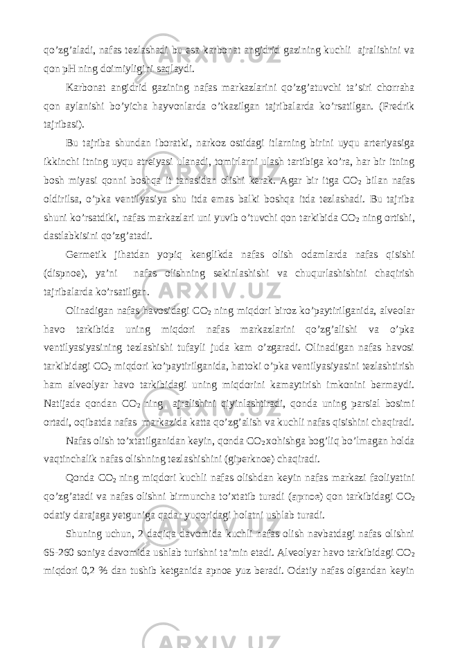 qo’zg’aladi, nafas tezlashadi bu esa karbonat angidrid gazining kuchli ajralishini va qon pH ning doimiyligini saqlaydi. Karbonat angidrid gazining nafas markazlarini qo’zg’atuvchi ta’siri chorraha qon aylanishi bo’yicha hayvonlarda o’tkazilgan tajribalarda ko’rsatilgan. (Fredrik tajribasi). Bu tajriba shundan iboratki, narkoz ostidagi itlarning birini uyqu arteriyasiga ikkinchi itning uyqu atreiyasi ulanadi, tomirlarni ulash tartibiga ko’ra, har bir itning bosh miyasi qonni boshqa it tanasidan olishi kerak. Agar bir itga CO 2 bilan nafas oldirilsa, o’pka ventilyasiya shu itda emas balki boshqa itda tezlashadi. Bu tajriba shuni ko’rsatdiki, nafas markazlari uni yuvib o’tuvchi qon tarkibida CO 2 ning ortishi, dastlabkisini qo’zg’atadi. Germetik jihatdan yopiq kenglikda nafas olish odamlarda nafas qisishi (dispnoe), ya’ni nafas olishning sekinlashishi va chuqurlashishini chaqirish tajribalarda ko’rsatilgan. Olinadigan nafas havosidagi CO 2 ning miqdori biroz ko’paytirilganida, alveolar havo tarkibida uning miqdori nafas markazlarini qo’zg’alishi va o’pka ventilyasiyasining tezlashishi tufayli juda kam o’zgaradi. Olinadigan nafas havosi tarkibidagi CO 2 miqdori ko’paytirilganida, hattoki o’pka ventilyasiyasini tezlashtirish ham alveolyar havo tarkibidagi uning miqdorini kamaytirish imkonini bermaydi. Natijada qondan CO 2 ning ajralishini qiyinlashtiradi, qonda uning parsial bosimi ortadi, oqibatda nafas markazida katta qo’zg’alish va kuchli nafas qisishini chaqiradi. Nafas olish to’xtatilganidan keyin, qonda CO 2 xohishga bog’liq bo’lmagan holda vaqtinchalik nafas olishning tezlashishini (giperknoe) chaqiradi. Qonda CO 2 ning miqdori kuchli nafas olishdan keyin nafas markazi faoliyatini qo’zg’atadi va nafas olishni birmuncha to’xtatib turadi ( apnoe ) qon tarkibidagi CO 2 odatiy darajaga yetguniga qadar yuqoridagi holatni ushlab turadi. Shuning uchun, 2 daqiqa davomida kuchli nafas olish navbatdagi nafas olishni 65-260 soniya davomida ushlab turishni ta’min etadi. Alveolyar havo tarkibidagi CO 2 miqdori 0,2 % dan tushib ketganida apnoe yuz beradi. Odatiy nafas olgandan keyin 