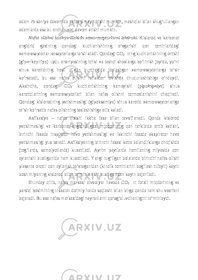 odam 75 soniya davomida nafas olmay turishi mumkin, mashqlar bilan shug’ullangan odamlarda esa bu ancha uzoq davom etishi mumkin. Nafas olishni boshqarilishida xemoreseptorlarni ishtiroki. Kislorod va karbonat angidrid gazining qondagi kuchlanishining o’zgarishi qon tomirlaridagi xemoreseptorlar retseptorlarga ta’sir etadi. Qondagi CO 2 ning kuchlanishining ortishi ( giperkapniya ) uyqu arteriyasining ichki va tashqi shoxlarga bo’linish joyida, ya’ni sinus karotidning hosil qilgan burchagida joylashgan xemoreseptorlarga ta’sir ko’rsatadi, bu esa nafas olishni reflektor ravishda chuqurlashishiga o’ndaydi. Aksincha, qondagi CO 2 kuchlanishining kamayishi ( gipokapniya ) sinus karotidlarining xemoreseptorlari bilan nafas olishni tormozlanishini chaqiradi. Qondagi kislorodning yetishmasligi (gipoksemiya) sinus karotid xemoreseptorlariga ta’sir ko’rsatib nafas olishning tezlashishiga olib keladi. Asfikasiya – nafas qisishi ikkita faza bilan tavsiflanadi. Qonda kislorod yetishmasligi va karbonat angidrid gazi miqdorining qon tarkibida ortib ketishi, birinchi fazada inspirator havo yetishmasligi va ikkinchi fazada ekspirator havo yetishmasligi yuz beradi. Asfiksiyaning birinchi fazasi katta balandliklarga chiqishda (tog’larda, samolyotlarda) kuzatiladi. Ayrim paytlarda homilaning miyasida qon aylanishi buzilganida ham kuzatiladi. Yangi tug’ilgan bolalarda birinchi nafas olishi plasenta orqali qon aylanish to’xtaganidan (kindik tomirlarini bog’lash tufayli) keyin bosh miyaning kislorod bilan ta’minlanishi buzilganidan keyin bajariladi. Shunday qilib, nafas markazi alveolyar havoda CO 2 ni foizli miqdorining va parsial bosimining nisbatan doimiy holda saqlashi bilan birga qonda ham shu vazifani bajaradi. Bu esa nafas markazidagi neyronlarni qo’zg’aluvchanligini ta’minlaydi. 