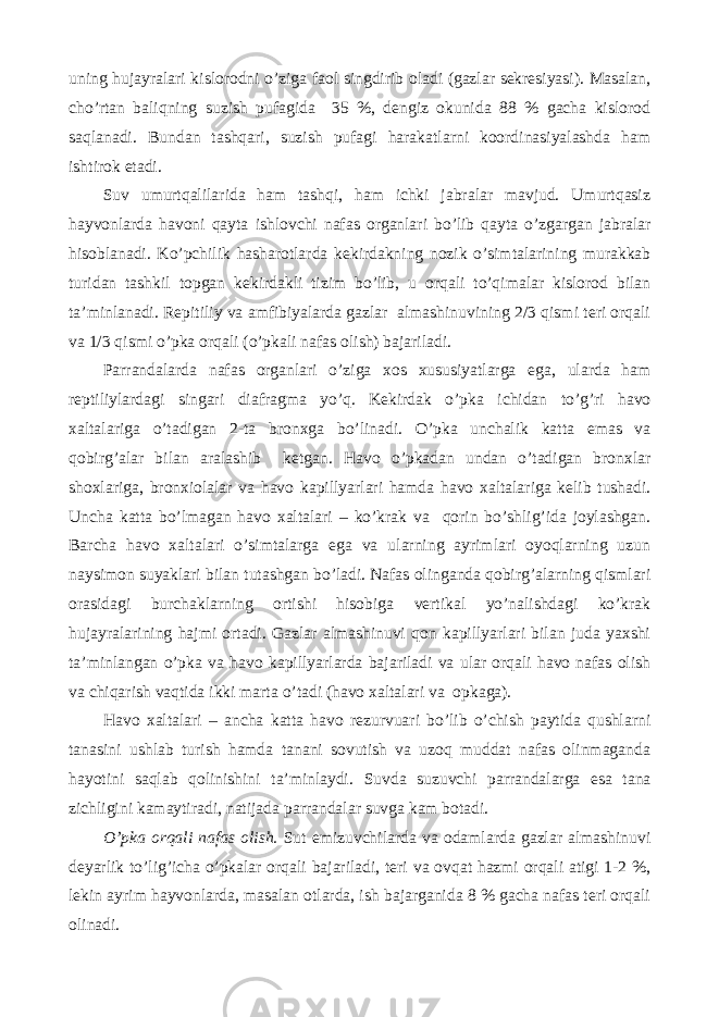 uning hujayralari kislorodni o’ziga faol singdirib oladi (gazlar sekresiyasi). Masalan, cho’rtan baliqning suzish pufagida 35 %, dengiz okunida 88 % gacha kislorod saqlanadi. Bundan tashqari, suzish pufagi harakatlarni koordinasiyalashda ham ishtirok etadi. Suv umurtqalilarida ham tashqi, ham ichki jabralar mavjud. Umurtqasiz hayvonlarda havoni qayta ishlovchi nafas organlari bo’lib qayta o’zgargan jabralar hisoblanadi. Ko’pchilik hasharotlarda kekirdakning nozik o’simtalarining murakkab turidan tashkil topgan kekirdakli tizim bo’lib, u orqali to’qimalar kislorod bilan ta’minlanadi. Repitiliy va amfibiyalarda gazlar almashinuvining 2/3 qismi teri orqali va 1/3 qismi o’pka orqali (o’pkali nafas olish) bajariladi. Parrandalarda nafas organlari o’ziga xos xususiyatlarga ega, ularda ham reptiliylardagi singari diafragma yo’q. Kekirdak o’pka ichidan to’g’ri havo xaltalariga o’tadigan 2-ta bronxga bo’linadi. O’pka unchalik katta emas va qobirg’alar bilan aralashib ketgan. Havo o’pkadan undan o’tadigan bronxlar shoxlariga, bronxiolalar va havo kapillyarlari hamda havo xaltalariga kelib tushadi. Uncha katta bo’lmagan havo xaltalari – ko’krak va qorin bo’shlig’ida joylashgan. Barcha havo xaltalari o’simtalarga ega va ularning ayrimlari oyoqlarning uzun naysimon suyaklari bilan tutashgan bo’ladi. Nafas olinganda qobirg’alarning qismlari orasidagi burchaklarning ortishi hisobiga vertikal yo’nalishdagi ko’krak hujayralarining hajmi ortadi. Gazlar almashinuvi qon kapillyarlari bilan juda yaxshi ta’minlangan o’pka va havo kapillyarlarda bajariladi va ular orqali havo nafas olish va chiqarish vaqtida ikki marta o’tadi (havo xaltalari va opkaga). Havo xaltalari – ancha katta havo rezurvuari bo’lib o’chish paytida qushlarni tanasini ushlab turish hamda tanani sovutish va uzoq muddat nafas olinmaganda hayotini saqlab qolinishini ta’minlaydi. Suvda suzuvchi parrandalarga esa tana zichligini kamaytiradi, natijada parrandalar suvga kam botadi. O’pka orqali nafas olish. Sut emizuvchilarda va odamlarda gazlar almashinuvi deyarlik to’lig’icha o’pkalar orqali bajariladi, teri va ovqat hazmi orqali atigi 1-2 %, lekin ayrim hayvonlarda, masalan otlarda, ish bajarganida 8 % gacha nafas teri orqali olinadi. 