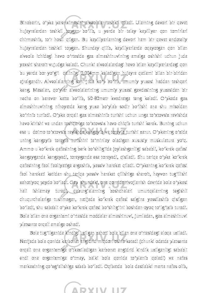 Binobarin , o ’ pka parenximasini alveolalar tashkil qiladi . Ularning devori bir qavat hujayralardan tashkil topgan bo ’ lib , u yerda bir talay kapillyar qon tomirlari chirmashib , to ’ r hosil qilgan . Bu kapillyarlarning devori ham bir qavat endoteliy hujayralardan tashkil topgan. Shunday qilib, kapillyarlarda oqayotgan qon bilan alveola ichidagi havo o’rtasida gaz almashinuvining amalga oshishi uchun juda yaxshi sharoit vujudga keladi. Chunki alveolalardagi havo bilan kapillyarlardagi qon bu yerda bor-yo’g’i qalinligi 0,004mm keladigan hujayra qatlami bilan bir-biridan ajralgandir. Alveolalarning soni juda ko’p bo’lib, umumiy yuzasi haddan tashqari keng. Masalan, qo’ylar alveolalarining umumiy yuzasi gavdasining yuzasidan bir necha on baravar katta bo’lib, 50-80metr kvadratga teng keladi. O’pkada gaz almashinuvining nihoyatda keng yuza bo’ylab sodir bo’lishi ana shu misoldan ko’rinib turibdi. O’pka orqali gaz almashinib turishi uchun unga to’xtovsiz ravishda havo kirishi va undan tashqariga to’xtovsiz havo chiqib turishi kerak. Buning uchun esa u doimo to’xtovsiz ravishda kengayib va torayib turishi zarur. O’pkaning o’zida uning kengayib torayib turishini ta’minlay oladigan xususiy muskulatura yo’q. Ammo u ko’krak qafasining berk bo’shlig’ida joylashganligi sababli, ko’krak qafasi kengayganda kengayadi, torayganda esa torayadi, qisiladi. Shu tariqa o’pka ko’krak qafasining faol faoliyatiga ergashib, passiv harakat qiladi. O’pkaning ko’krak qafasi faol harakati ketidan shu tariqa passiv harakat qilishiga sharoit, hayvon tug’ilishi zahotiyoq paydo bo’ladi. Gap shundaki, ona qornida rivojlanish davrida bola o’pkasi hali ishlamay turadi, qaburg’alarning boshchalari umurtqalarning tegishli chuqurchalariga tushmagan, natijada ko’krak qafasi salgina yassilashib qisilgan bo’ladi, shu sababli o’pka ko’krak qafasi bo’shlig’ini boshdan-oyoq to’lg’izib turadi. Bola bilan ona organizmi o’rtasida moddalar almashinuvi, jumladan, gaz almashinuvi platsenta orqali amalga oshadi. Bola tug’ilganida kindigi uzilgan zahoti bola bilan ona o’rtasidagi aloqa uziladi. Natijada bola qonida karbonat angidrid miqdori oshib ketadi (chunki odatda platsenta orqali ona organizmiga o’tkaziladigan karbonat angidrid kindik uzilganligi sababli endi ona organizmiga o’tmay, balki bola qonida to’planib qoladi) va nafas markazining qo’zg’alishiga sabab bo’ladi. Oqibatda bola dastlabki marta nafas olib, 