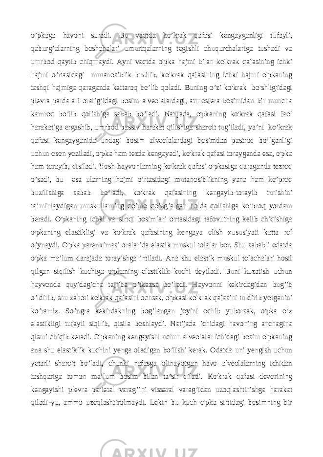 o’pkaga havoni suradi. Bu vaqtda ko’krak qafasi kengayganligi tufayli, qaburg’alarning boshchalari umurtqalarning tegishli chuqurchalariga tushadi va umrbod qaytib chiqmaydi. Ayni vaqtda o&#39;pka hajmi bilan ko&#39;krak qafasining ichki hajmi o’rtasidagi mutanosiblik buzilib, ko&#39;krak qafasining ichki hajmi o&#39;pkaning tashqi hajmiga qaraganda kattaroq bo’lib qoladi. Buning o’zi ko&#39;krak bo&#39;shlig&#39;idagi plevra pardalari oralig’idagi bosim alveolalardagi, atmosfera bosimidan bir muncha kamroq bo’lib qolishiga sabab bo’ladi. Natijada, o&#39;pkaning ko&#39;krak qafasi faol harakatiga ergashib, umrbod passiv harakat qilishiga sharoit tug’iladi, ya’ni ko’krak qafasi kengayganida undagi bosim alveolalardagi bosimdan pastroq bo’lganligi uchun oson yoziladi, o&#39;pka ham tezda kengayadi, ko&#39;krak qafasi torayganda esa, o&#39;pka ham torayib, qisiladi. Yosh hayvonlarning ko&#39;krak qafasi o&#39;pkasiga qaraganda tezroq o’sadi, bu esa ularning hajmi o’rtasidagi mutanosiblikning yana ham ko’proq buzilishiga sabab bo’ladi, ko&#39;krak qafasining kengayib-torayib turishini ta’minlaydigan muskullarning doimo qo’zg’algan holda qolishiga ko’proq yordam beradi. O&#39;pkaning ichki va sirtqi bosimlari o&#39;rtasidagi tafovutning kelib chiqishiga o&#39;pkaning elastikligi va ko&#39;krak qafasining kengaya olish xususiyati katta rol o’ynaydi. O&#39;pka parenximasi oralarida elastik muskul tolalar bor. Shu sababli odatda o&#39;pka ma’lum darajada torayishga intiladi. Ana shu elastik muskul tolachalari hosil qilgan siqilish kuchiga o&#39;pkaning elastiklik kuchi deyiladi. Buni kuzatish uchun hayvonda quyidagicha tajriba o’tkazsa bo’ladi. Hayvonni kekirdagidan bug’ib o’ldirib, shu zahoti ko&#39;krak qafasini ochsak, o&#39;pkasi ko&#39;krak qafasini tuldirib yotganini ko’ramiz. So’ngra kekirdakning bog’langan joyini ochib yuborsak, o&#39;pka o’z elastikligi tufayli siqilib, qisila boshlaydi. Natijada ichidagi havoning anchagina qismi chiqib ketadi. O&#39;pkaning kengayishi uchun alveolalar ichidagi bosim o&#39;pkaning ana shu elastiklik kuchini yenga oladigan bo’lishi kerak. Odatda uni yengish uchun yetarli sharoit bo’ladi, chunki nafasga olinayotgan havo alveolalarning ichidan tashqariga tomon ma’lum bosim bilan ta’sir qiladi. Ko&#39;krak qafasi devorining kengayishi plevra parietal varag’ini visseral varag’idan uzoqlashtirishga harakat qiladi-yu, ammo uzoqlashtirolmaydi. Lekin bu kuch o&#39;pka sirtidagi bosimning bir 