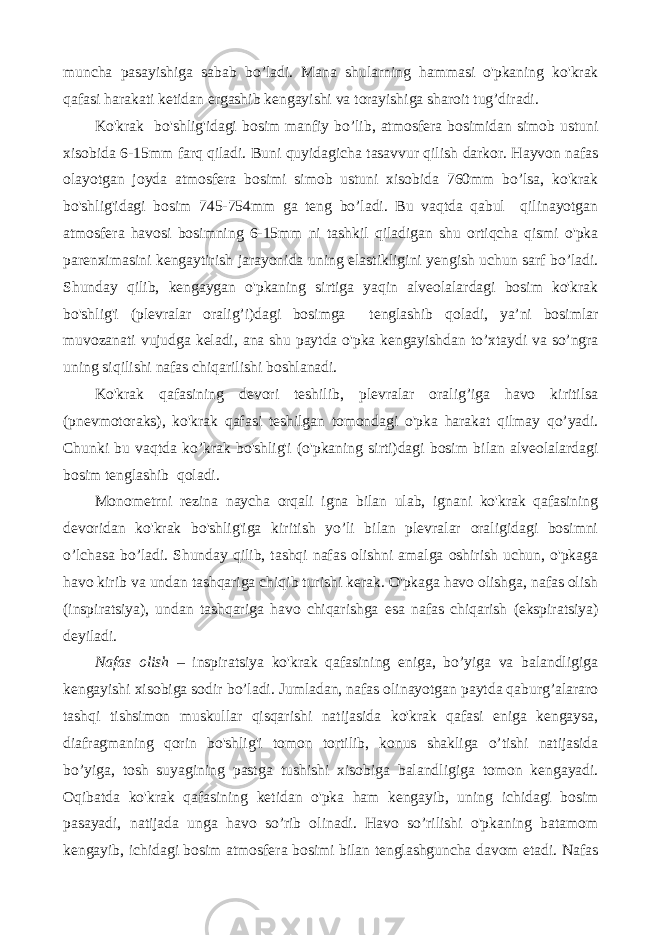 muncha pasayishiga sabab bo’ladi. Mana shularning hammasi o&#39;pkaning ko&#39;krak qafasi harakati ketidan ergashib kengayishi va torayishiga sharoit tug’diradi. Ko&#39;krak bo&#39;shlig&#39;idagi bosim manfiy bo’lib, atmosfera bosimidan simob ustuni xisobida 6-15mm farq qiladi. Buni quyidagicha tasavvur qilish darkor. Hayvon nafas olayotgan joyda atmosfera bosimi simob ustuni xisobida 760mm bo’lsa, ko&#39;krak bo&#39;shlig&#39;idagi bosim 745-754mm ga teng bo’ladi. Bu vaqtda qabul qilinayotgan atmosfera havosi bosimning 6-15mm ni tashkil qiladigan shu ortiqcha qismi o&#39;pka parenximasini kengaytirish jarayonida uning elastikligini yengish uchun sarf bo’ladi. Shunday qilib, kengaygan o&#39;pkaning sirtiga yaqin alveolalardagi bosim ko&#39;krak bo&#39;shlig&#39;i (plevralar oralig’i)dagi bosimga tenglashib qoladi, ya’ni bosimlar muvozanati vujudga keladi, ana shu paytda o&#39;pka kengayishdan to’xtaydi va so’ngra uning siqilishi nafas chiqarilishi boshlanadi. Ko&#39;krak qafasining devori teshilib, plevralar oralig’iga havo kiritilsa (pnevmotoraks), ko&#39;krak qafasi teshilgan tomondagi o&#39;pka harakat qilmay qo’yadi. Chunki bu vaqtda ko’krak bo&#39;shlig&#39;i (o&#39;pkaning sirti)dagi bosim bilan alveolalardagi bosim tenglashib qoladi. Monometrni rezina naycha orqali igna bilan ulab, ignani ko&#39;krak qafasining devoridan ko&#39;krak bo&#39;shlig&#39;iga kiritish yo’li bilan plevralar oraligidagi bosimni o’lchasa bo’ladi. Shunday qilib, tashqi nafas olishni amalga oshirish uchun, o&#39;pkaga havo kirib va undan tashqariga chiqib turishi kerak. O&#39;pkaga havo olishga, nafas olish (inspiratsiya), undan tashqariga havo chiqarishga esa nafas chiqarish (ekspiratsiya) deyiladi. Nafas olish – inspiratsiya ko&#39;krak qafasining eniga, bo’yiga va balandligiga kengayishi xisobiga sodir bo’ladi. Jumladan, nafas olinayotgan paytda qaburg’alararo tashqi tishsimon muskullar qisqarishi natijasida ko&#39;krak qafasi eniga kengaysa, diafragmaning qorin bo&#39;shlig&#39;i tomon tortilib, konus shakliga o’tishi natijasida bo’yiga, tosh suyagining pastga tushishi xisobiga balandligiga tomon kengayadi. Oqibatda ko&#39;krak qafasining ketidan o&#39;pka ham kengayib, uning ichidagi bosim pasayadi, natijada unga havo so’rib olinadi. Havo so’rilishi o&#39;pkaning batamom kengayib, ichidagi bosim atmosfera bosimi bilan tenglashguncha davom etadi. Nafas 