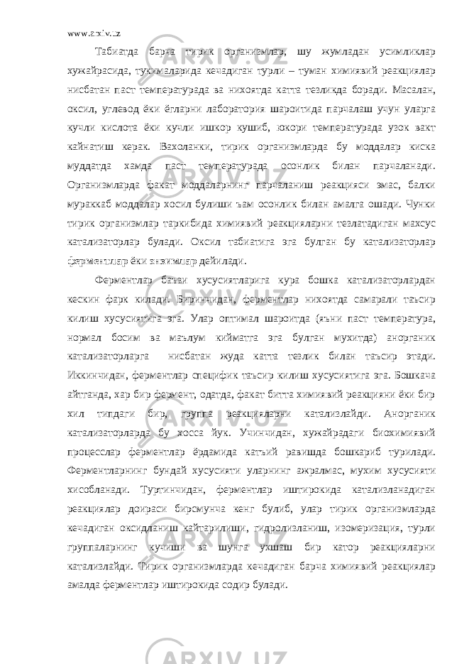 www.arxiv.uz Табиатда барча тирик организмлар, шу жумладан усимликлар хужайрасида, тукималарида кечадиган турли – туман химиявий реакциялар нисбатан паст температурада ва нихоятда катта тезликда боради. Масалан, оксил, углевод ёки ёгларни лаборатория шароитида парчалаш учун уларга кучли кислота ёки кучли ишкор кушиб, юкори температурада узок вакт кайнатиш керак. Вахоланки, тирик организмларда бу моддалар киска муддатда хамда паст температурада осонлик билан парчаланади. Организмларда факат моддаларнинг парчаланиш реакцияси эмас, балки мураккаб моддалар хосил булиши ъам осонлик билан амалга ошади. Чунки тирик организмлар таркибида химиявий реакцияларни тезлатадиган махсус катализаторлар булади. Оксил табиатига эга булган бу катализаторлар ферментлар ёки энзимлар дейилади. Ферментлар баъзи хусусиятларига кура бошка катализаторлардан кескин фарк килади. Биринчидан, ферментлар нихоятда самарали таъсир килиш хусусиятига эга. Улар оптимал шароитда (яъни паст температура, нормал босим ва маълум кийматга эга булган мухитда) анорганик катализаторларга нисбатан жуда катта тезлик билан таъсир этади. Иккинчидан, ферментлар специфик таъсир килиш хусусиятига эга. Бошкача айтганда, хар бир фермент, одатда, факат битта химиявий реакцияни ёки бир хил типдаги бир, группа реакцияларни катализлайди. Анорганик катализаторларда бу хосса йук. Учинчидан, хужайрадаги биохимиявий процесслар ферментлар ёрдамида катъий равишда бошкариб турилади. Ферментларнинг бундай хусусияти уларнинг ажралмас, мухим хусусияти хисобланади. Туртинчидан, ферментлар иштирокида катализланадиган реакциялар доираси бирсмунча кенг булиб, улар тирик организмларда кечадиган оксидланиш кайтарилиши, гидролизланиш, изомеризация, турли группаларнинг кучиши ва шунга ухшаш бир катор реакцияларни катализлайди. Тирик организмларда кечадиган барча химиявий реакциялар амалда ферментлар иштирокида содир булади. 