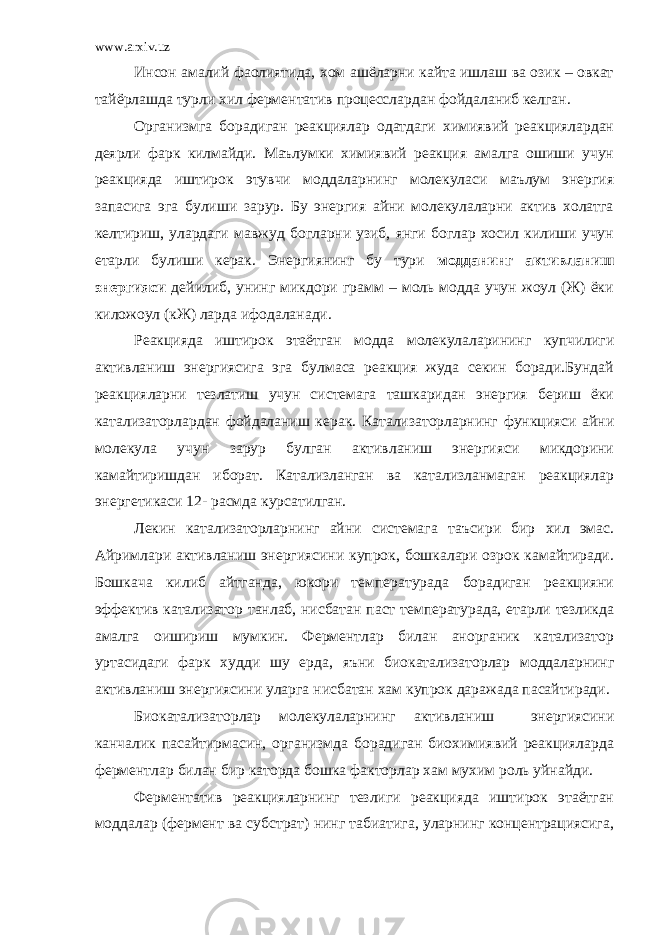 www.arxiv.uz Инсон амалий фаолиятида, хом ашёларни кайта ишлаш ва озик – овкат тайёрлашда турли хил ферментатив процесслардан фойдаланиб келган. Организмга борадиган реакциялар одатдаги химиявий реакциялардан деярли фарк килмайди. Маълумки химиявий реакция амалга ошиши учун реакцияда иштирок этувчи моддаларнинг молекуласи маълум энергия запасига эга булиши зарур. Бу энергия айни молекулаларни актив холатга келтириш, улардаги мавжуд богларни узиб, янги боглар хосил килиши учун етарли булиши керак. Энергиянинг бу тури модданинг активланиш энергияси дейилиб, унинг микдори грамм – моль модда учун жоул (Ж) ёки киложоул (кЖ) ларда ифодаланади. Реакцияда иштирок этаётган модда молекулаларининг купчилиги активланиш энергиясига эга булмаса реакция жуда секин боради.Бундай реакцияларни тезлатиш учун системага ташкаридан энергия бериш ёки катализаторлардан фойдаланиш керак. Катализаторларнинг функцияси айни молекула учун зарур булган активланиш энергияси микдорини камайтиришдан иборат. Катализланган ва катализланмаган реакциялар энергетикаси 12- расмда курсатилган. Лекин катализаторларнинг айни системага таъсири бир хил эмас. Айримлари активланиш энергиясини купрок, бошкалари озрок камайтиради. Бошкача килиб айтганда, юкори температурада борадиган реакцияни эффектив катализатор танлаб, нисбатан паст температурада, етарли тезликда амалга оишириш мумкин. Ферментлар билан анорганик катализатор уртасидаги фарк худди шу ерда, яъни биокатализаторлар моддаларнинг активланиш энергиясини уларга нисбатан хам купрок даражада пасайтиради. Биокатализаторлар молекулаларнинг активланиш энергиясини канчалик пасайтирмасин, организмда борадиган биохимиявий реакцияларда ферментлар билан бир каторда бошка факторлар хам мухим роль уйнайди. Ферментатив реакцияларнинг тезлиги реакцияда иштирок этаётган моддалар (фермент ва субстрат) нинг табиатига, уларнинг концентрациясига, 