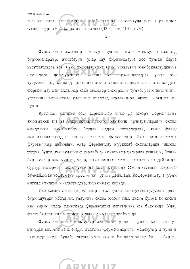 www.arxiv.uz коферментлар, активатор ва ингибиторларнинг мавжудлигига, шунингдек температура рН ва бошкаларга боглик (13 - расм) (14 - расм) 3 - Ферментлар оксилларга мансуб булган, юкори молекуляр коллоид бирикмалардир. Бинобарин, улар шу бирикмаларга хос булган барча хусусиятларга эга, яъни оксилларнинг ярим утказувчи мембраналарданута олмаслиги, денатурацияга учраши ва эрувчанлигидаги узига хос хусусиятлари, коллоид эритмалар хосил килиши ферментларга хам хосдир. Ферментлар хам оксиллар каби амфотер электролит булиб, рН кийматининг узгариши натижасида уларнинг коллоид заррачалари электр зарядига эга булади. Кристалл холдаги соф ферментлар нихоятда юкори ферментатив активликка эга ва улар активлигининг камайиш препаратлардаги оксил микдорини камайишига боглик оддий оксиллардан, яъни факат аминокислоталардан ташкил топган ферментлар бир компонентли ферментлар дейилади. Агар ферментлар мураккаб оксиллардан ташкил топган булса, яъни уларнинг таркибида аминокислоталардан ташкари, бошка бирикмалар хам учраса, улар, икки компонентли ферментлар дейилади. Одатда кофермент оксил кисмидан осон ажралади. Оксил кисмдан ажратиб булмайдиган кофермент простетик группа дейилади. Коферментларга турли металл ионлари, нуклеотидлар, витаминлар киради. Ики компонентли ферментларга хос булган энг мухим хусусиятлардан бири шундан иборатки, уларнинг оксил кисми хам, оксил булмаган кисми хам айрим холда олинганда ферментатив активликка эга булмайди. Улар факат биргаликда комплекс холда активликка эга булади. Ферментларнинг молекуляр огирлиги турлича булиб, бир неча ун мингдан миллионгача етади. аксарият ферментларнинг молекуляр огирлиги нихоятда катта булиб, одатда улар кичик бирликларнинг бир – бирига 