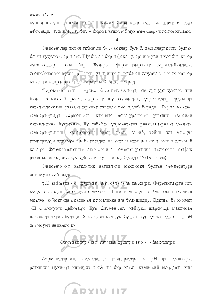 www.arxiv.uz кушилишидан ташкил топган. Кичик бирликлар купинча протомерлар дейилади. Протемерлар бир – бирига кушилиб мульмерларни хосил килади. - 4 - Ферментлар оксил табиатли бирикмалар булиб, оксилларга хос булган барча хусусиятларга эга. Шу билан бирга факат уларнинг узига хос бир катор хусусиятлари хам бор. Буларга ферментларнинг термолабиллиги, спецификлиги, мухит рН нинг узгаришига нисбатан сезувчанлиги активатор ва итнгибаторларнинг таъсирига мойиллиги киради. Ферментларнинг термолабаллиги. Одатда, температура кутарилиши билан химиявий реакцияларнинг шу жумладан, ферментлар ёрдамида катализланувчи реакцияларнинг тезлиги хам ортиб боради. Бирок маълум температурада ферментлар кайтмас денатурацияга учраши туфайли активлигини йукотади. Шу сабабли ферментатив реакцияларнинг тезлиги температуранинг кутарилиши билан аввал ортиб, кейин эса маълум температура оптимуми деб аталадиган нуктани утгандан сунг кескин пасайиб кетади. Ферментларнинг активлигига температуранингтаъсирини график равишда ифодаласак, у куйидаги куринишда булади (№15 - расм) Ферментнинг каталитик активлиги максимал булган температура оптимуми дейилади. рН кийматнинг фермент активлигига таъсири. Ферментларга хос хусусиятлардан бири, улар мухит рН нинг маълум кийматида максимал маълум кийматида максимал активликка эга булишидир. Одатда, бу киймат рН оптимуми дейилади. Куп ферментлар нейтрал шароитда максимал даражада актив булади. Хозиргача маълум булган куп ферментларнинг рН оптимуми аникланган. Ферментларнинг активаторлари ва ингибаторлари Ферментларнинг активлигига температура ва рН дан ташкари, реакцион мухитда иштирок этаётган бир катор химиявий моддалар хам 