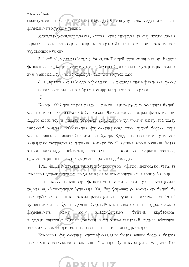 www.arxiv.uz молекуласининг табиатига боглик булади. Мисол учун алкоголдегидрогеназа ферментини куриш мумкин. Алкогольдегидгидрогеназа, асосан, этил спиртгаи таъсир этади, лекин тармокланмаган занжирли юкори молекуляр бошка спиртларга хам таъсир курсатиши мумкин. 3. Нисбий группавий спецификлик. Бундай спецификликка эга булагн ферментлар субстрат структурасига бефарк булиб, факат улар таркибидаги химиявий боглар типига караб уз таъсирини курсатади. 4. Стереохимиявий спецификлик. Бу типдаги спецификликни факат оптик жихатдан актив булган моддаларда кузатиш мумкин. -5- Хозир 1000 дан ортик турли – туман индивидуал ферментлар булиб, уларнинг сони тобора ортиб бормокда. Дастлабки даврларда ферментларга оддий ва ихтиёрий номлар берилган ва уларнинг купчилиги хозиргача кадар сакланиб колган. Кейинчалик ферментларнинг сони ортиб борган сари уларга бошкача номлар бериладиган булди. Бундан ферментноми у таъсир киладиган сустраднинг лотинча номига “азо” кушимчасини кушиш билан хосил килинади. Масалан, сахарозани парчаловчи ферментсахароза, протеинларни парчаловчи фермент протенза дейилади. 1961 йилда Москвада халкаро биохимия иттифоки томонидан тузилган комиссия ферменилар классификацияси ва номенклатурасини ишлаб чикди. Янги классификацияда ферментлар катализ килинувчи реакциялар турига караб синфларга булинади. Хар бир фермент уз номига эга булиб, бу ном субстратнинг номи хамда рееакциянинг турини аникловчи ва “Аза” кушимчасига эга булган суздан иборат. Масалан, мочевинани гидролизловчи ферментнинг номи янги классификация буйича карбаомид- аидогидроолазадир. Лекин тривиал номлар хам сакланиб колган. Масалан, карбаомид-аидогидроолаза ферментнинг ишчи номи уреазадир. Комиссия ферментлар классификацияси билан узвий боглик булган номероация системасини хам ишлаб чикди. Бу номерацияга кур, хар бир 