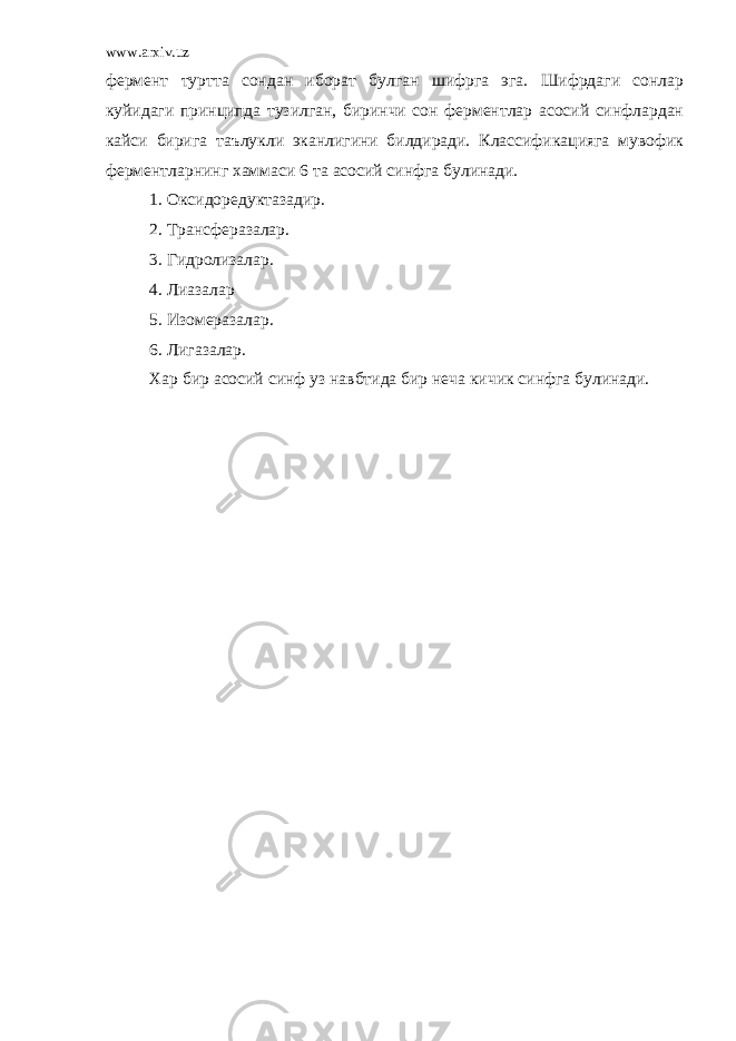 www.arxiv.uz фермент туртта сондан иборат булган шифрга эга. Шифрдаги сонлар куйидаги принципда тузилган, биринчи сон ферментлар асосий синфлардан кайси бирига таълукли эканлигини билдиради. Классификацияга мувофик ферментларнинг хаммаси 6 та асосий синфга булинади. 1. Оксидоредуктазадир. 2. Трансферазалар. 3. Гидролизалар. 4. Лиазалар 5. Изомеразалар. 6. Лигазалар. Хар бир асосий синф уз навбтида бир неча кичик синфга булинади. 