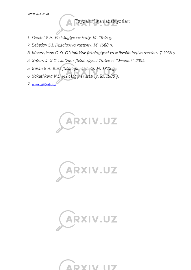 www.arxiv.uz Foydalanilgan adabiyotlar : 1. Genkel P.A. Fiziologiya rasteniy. M. 1975 g. 2. Lebedov S.I. Fiziologiya rasteniy. M. 1988 g. 3. Mustaqimov G.D. O’simliklar fiziologiyasi va mikrobiologiya asoslari.T.1995 y. 4. Xujaev J. X O’simliklar fiziologiyasi Toshkent “Mexnat” 2004 5. Rubin B.A. Kurs fiziologii rasteniy. M. 1976 g. 6. Yakushkina N.I. Fiziologiya rasteniy. M. 1980 g. 7. www.ziyonet.uz 