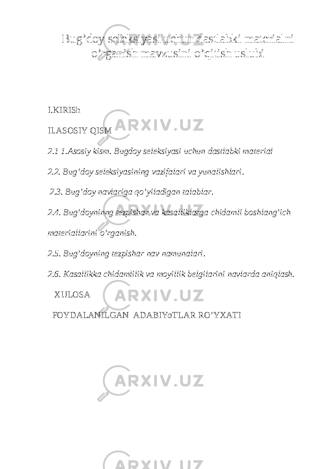 Bug’doy seleksiyasi uchun dastlabki materialni o’rganish mavzusini o’qitish uslubi I. KIRISh II.ASOSIY QISM 2.1 1.Asosiy kism. Bugdoy seleksiyasi uchun dastlabki material 2.2 . Bug’doy seleksiyasining vazifalari va yunalishlari . 2 .3. Bug’doy navlariga qo’yiladigan talablar. 2.4. Bug’doyninng tezpishar va kasalliklarga chidamli boshlang’ich materiallarini o’rganish. 2. 5. Bug’doyning tezpishar nav namunalari . 2. 6. Kasallikka chidamlilik va moyillik belgilarini navlarda aniqlash. XULOSA FOYDALANILGAN ADABIYoTLAR RO’YXATI 