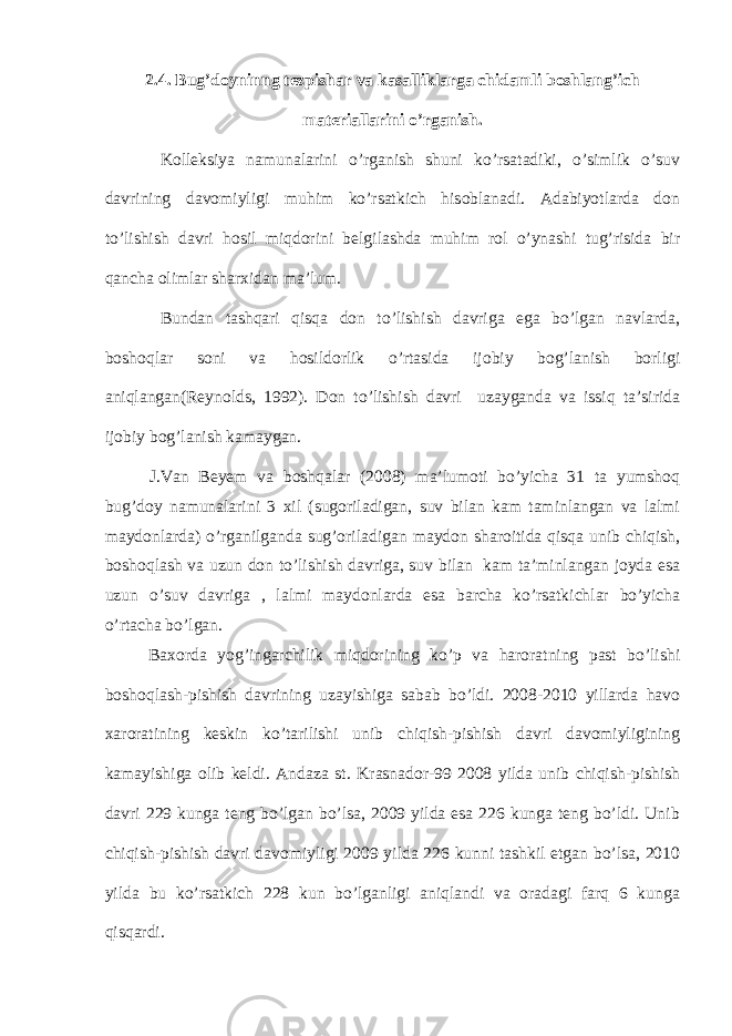 2.4. Bug’doyninng tezpishar va kasalliklarga chidamli boshlang’ich materiallarini o’rganish. Kolleksiya namunalarini o’rganish shuni ko’rsatadiki, o’simlik o’suv davrining davomiyligi muhim ko’rsatkich hisoblanadi. Adabiyotlarda don to’lishish davri hosil miqdorini belgilashda muhim rol o’ynashi tug’risida bir qancha olimlar sharxidan ma’lum. Bundan tashqari qisqa don to’lishish davriga ega bo’lgan navlarda, boshoqlar soni va hosildorlik o’rtasida ijobiy bog’lanish borligi aniqlangan(Reynolds, 1992). Don to’lishish davri uzayganda va issiq ta’sirida ijobiy bog’lanish kamaygan. J.Van Beyem va boshqalar (2008) ma’lumoti bo’yicha 31 ta yumshoq bug’doy namunalarini 3 xil (sugoriladigan, suv bilan kam taminlangan va lalmi maydonlarda) o’rganilganda sug’oriladigan maydon sharoitida qisqa unib chiqish, boshoqlash va uzun don to’lishish davriga, suv bilan kam ta’minlangan joyda esa uzun o’suv davriga , lalmi maydonlarda esa barcha ko’rsatkichlar bo’yicha o’rtacha bo’lgan. Baxorda yog’ingarchilik miqdorining ko’p va haroratning past bo’lishi boshoqlash-pishish davrining uzayishiga sabab bo’ldi. 2008-2010 yillarda havo xaroratining keskin ko’tarilishi unib chiqish-pishish davri davomiyligining kamayishiga olib keldi. Andaza st. Krasnador-99 2008 yilda unib chiqish-pishish davri 229 kunga teng bo’lgan bo’lsa, 2009 yilda esa 226 kunga teng bo’ldi. Unib chiqish-pishish davri davomiyligi 2009 yilda 226 kunni tashkil etgan bo’lsa, 2010 yilda bu ko’rsatkich 228 kun bo’lganligi aniqlandi va oradagi farq 6 kunga qisqardi. 