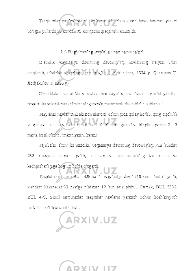 Tadqiqotlar natijasi shuni ko’rsatadiki, o’suv davri havo harorati yuqori bo’lgan yillarda 10 kundan 25 kungacha qisqarishi kuzatildi. 2. 5. Bug’doyning tezpishar nav namunalari. O’simlik vegetasiya davrining davomiyligi navlarning irsiyati bilan aniqlanib, o’stirish sharoitiga ham bog’liq ( Yakubsiner, 1994 y. Qurbonov T. Xodjakulov T. 1996 y). O’zbekiston sharoitida yumshoq bug’doyning tez pishar navlarini yaratish respublika seleksioner olimlarining asosiy muammolaridan biri hisoblanadi. Tezpishar navlar O’zbekiston sharoiti uchun juda qulay bo’lib, qurg’oqchilik va garmsel boshlanguncha kerakli hosilni to’plab ulguradi va bir yilda yerdan 2 – 3 marta hosil olishni imkoniyatini beradi. Tajribalar shuni ko’rsatdiki, vegetasiya davrining davomiyligi 219 kundan 232 kungacha davom yetib, bu nav va namunalarning tez pishar va kechpisharligiga bog’liq holda o’zgardi. Tezpishar namuna BUL 425 bo’lib vegetasiya davri 219 kunni tashkil yetib, standart Krasnadar-99 naviga nisbatan 12 kun erta pishdi. Demak, BUL 3396, BUL 425, SERI namunadan tezpishar navlarni yaratish uchun boshlang’ich material bo’lib xizmat qiladi. 