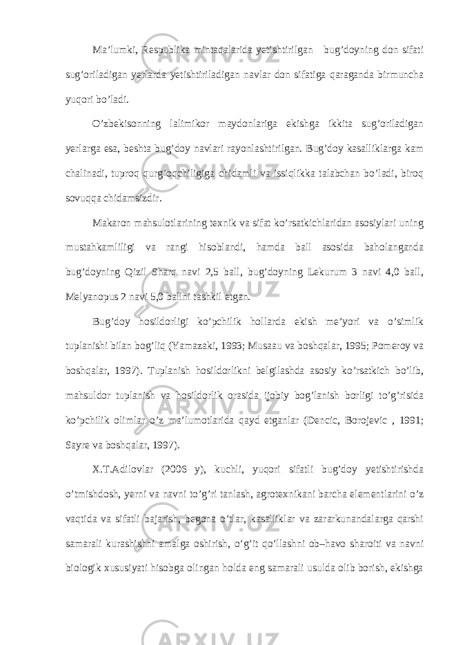 Ma’lumki, Respublika mintaqalarida yetishtirilgan bug’doyning don sifati sug’oriladigan yerlarda yetishtiriladigan navlar don sifatiga qaraganda birmuncha yuqori bo’ladi. O’zbekisonning lalimikor maydonlariga ekishga ikkita sug’oriladigan yerlarga esa, beshta bug’doy navlari rayonlashtirilgan. Bug’doy kasalliklarga kam chalinadi, tuproq qurg’oqchiligiga chidamli va issiqlikka talabchan bo’ladi, biroq sovuqqa chidamsizdir. Makaron mahsulotlarining texnik va sifat ko’rsatkichlaridan asosiylari uning mustahkamliligi va rangi hisoblandi, hamda ball asosida baholanganda bug’doyning Qizil Sharq navi 2,5 ball, bug’doyning Lekurum 3 navi 4,0 ball, Melyanopus 2 navi 5,0 ballni tashkil etgan. Bug’doy hosildorligi ko’pchilik hollarda ekish me’yori va o’simlik tuplanishi bilan bog’liq (Yamazaki, 1993; Musaau va boshqalar, 1995; Pomeroy va boshqalar, 1997). Tuplanish hosildorlikni belgilashda asosiy ko’rsatkich bo’lib, mahsuldor tuplanish va hosildorlik orasida ijobiy bog’lanish borligi to’g’risida ko’pchilik olimlar o’z ma’lumotlarida qayd etganlar (Dencic, Borojevic , 1991; Sayre va boshqalar, 1997). X.T.Adilovlar (2006 y), kuchli, yuqori sifatli bug’doy yetishtirishda o’tmishdosh, yerni va navni to’g’ri tanlash, agrotexnikani barcha elementlarini o’z vaqtida va sifatli bajarish, begona o’tlar, kasalliklar va zararkunandalarga qarshi samarali kurashishni amalga oshirish, o’g’it qo’llashni ob–havo sharoiti va navni biologik xususiyati hisobga olingan holda eng samarali usulda olib borish, ekishga 