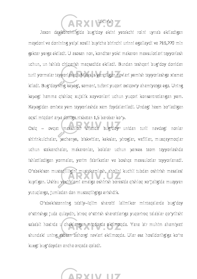 I. Kirish Jaxon dexkonchiligida bug’doy ekini yetakchi rolni uynab ekiladigan maydoni va donining yalpi xosili buyicha birinchi urinni egallaydi va 216,220 mln gektar yerga ekiladi. U asosan non, konditer yoki makaron maxsulotlari tayyorlash uchun, un ishlab chiqarish maqsadida ekiladi. Bundan tashqari bug’doy donidan turli yormalar tayyorlanadi. Maxsus yaratilgan navlari yemish tayyorlashga xizmat kiladi. Bug’doyning kepagi, somoni, tufoni yuqori oziqaviy ahamiyatga ega. Uning kepagi hamma qishloq xujalik xayvonlari uchun yuqori konsentratlangan yem. Kepagidan omixta yem tayyorlashda xam foydalaniladi. Undagi hazm bo’ladigan oqsil miqdori arpa doniga nisbatan 1,5 barobar ko’p. Oziq – ovqat maxsuloti sifatida bug’doy unidan turli navdagi nonlar shirinkulchalar, pechenye, biskvitlar, kekslar, piroglar, vaflilar, muzqaymoqlar uchun stakanchalar, makaronlar, bolalar uchun parxez taom tayyorlashda ishlatiladigan yormalar, yarim fabrikatlar va boshqa maxsulotlar tayyorlanadi. O’zbekison mustaqilligini mustakamlash, aholini kuchli tubdan oshirish masalasi kuyilgan. Ushbu vazifalarni amalga oshirish borasida qishloq xo’jaligida muayyan yutuqlarga, jumladan don mustaqiligiga erishdik. O’zbekistonning tabiiy–iqlim sharoiti lalimikor mintaqalarda bug’doy o’stirishga juda qulaydir, biroq o’stirish sharoitlariga yuqoriroq talablar qo’yilishi sababli hozirda u cheklangan miqdorda ekilmoqda. Yana bir muhim ahamiyati shundaki uning asosan bahorgi navlari ekilmoqda. Ular esa hosildorligiga ko’ra kuzgi bug’doydan ancha orqada qoladi. 