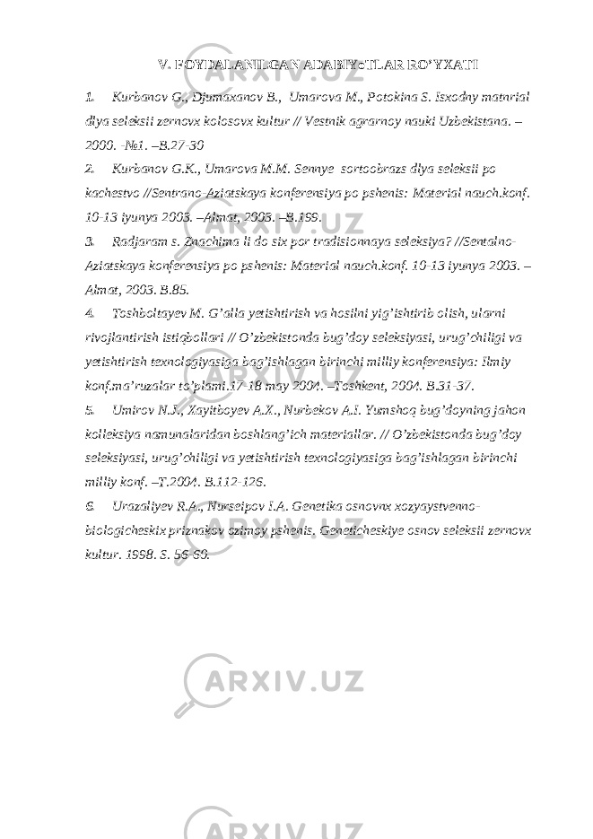 V. FOYDALANILGAN ADABIYoTLAR RO’YXATI 1. Kurbanov G., Djumaxanov B., Umarova M., Potokina S. Isxodny matnrial dlya seleksii zernovx kolosovx kultur // Vestnik agrarnoy nauki Uzbekistana. – 2000. -№1. –B.27-30 2. Kurbanov G.K., Umarova M.M. Sennye sortoobrazs dlya seleksii po kachestvo //Sentrano-Aziatskaya konferensiya po pshenis: Material nauch.konf. 10-13 iyunya 2003. –Almat, 2003. –B.199. 3. Radjaram s. Znachima li do six por tradisionnaya seleksiya? //Sentalno- Aziatskaya konferensiya po pshenis: Material nauch.konf. 10-13 iyunya 2003. – Almat, 2003. B.85. 4. Toshboltayev M. G’alla yetishtirish va hosilni yig’ishtirib olish, ularni rivojlantirish istiqbollari // O’zbekistonda bug’doy seleksiyasi, urug’chiligi va yetishtirish texnologiyasiga bag’ishlagan birinchi milliy konferensiya: Ilmiy konf.ma’ruzalar to’plami.17-18 may 2004. –Toshkent, 2004. B.31-37. 5. Umirov N.J., Xayitboyev A.X., Nurbekov A.I. Yumshoq bug’doyning jahon kolleksiya namunalaridan boshlang’ich materiallar. // O’zbekistonda bug’doy seleksiyasi, urug’chiligi va yetishtirish texnologiyasiga bag’ishlagan birinchi milliy konf. –T.2004. B.112-126. 6. Urazaliyev R.A., Nurseipov I.A. Genetika osnovnx xozyaystvenno- biologicheskix priznakov ozimoy pshenis. Geneticheskiye osnov seleksii zernovx kultur. 1998. S. 56-60. 
