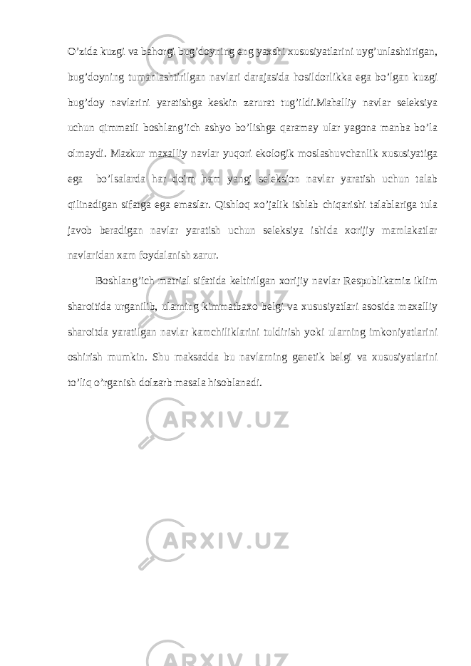O’zida kuzgi va bahorgi bug’doyning eng yaxshi xususiyatlarini uyg’unlashtirigan, bug’doyning tumanlashtirilgan navlari darajasida hosildorlikka ega bo’lgan kuzgi bug’doy navlarini yaratishga keskin zarurat tug’ildi.Mahalliy navlar seleksiya uchun qimmatli boshlang’ich ashyo bo’lishga qaramay ular yagona manba bo’la olmaydi. Mazkur maxalliy navlar yuqori ekologik moslashuvchanlik xususiyatiga ega bo’lsalarda har doim ham yangi seleksion navlar yaratish uchun talab qilinadigan sifatga ega emaslar. Qishloq xo’jalik ishlab chiqarishi talablariga tula javob beradigan navlar yaratish uchun seleksiya ishida xorijiy mamlakatlar navlaridan xam foydalanish zarur. Boshlang’ich matrial sifatida keltirilgan xorijiy navlar Respublikamiz iklim sharoitida urganilib, ularning kimmatbaxo belgi va xususiyatlari asosida maxalliy sharoitda yaratilgan navlar kamchiliklarini tuldirish yoki ularning imkoniyatlarini oshirish mumkin. Shu maksadda bu navlarning genetik belgi va xususiyatlarini to’liq o’rganish dolzarb masala hisoblanadi. 