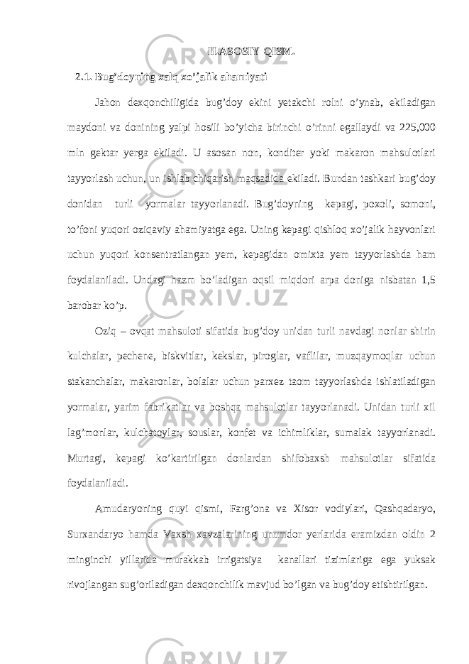 II.ASOSIY QISM. 2.1. Bug’doyning xalq xo’jalik ahamiyati Jahon dexqonchiligida bug’doy ekini yetakchi rolni o’ynab, ekiladigan maydoni va donining yalpi hosili bo’yicha birinchi o’rinni egallaydi va 225,000 mln gektar yerga ekiladi. U asosan non, konditer yoki makaron mahsulotlari tayyorlash uchun, un ishlab chiqarish maqsadida ekiladi. Bundan tashkari bug’doy donidan turli yormalar tayyorlanadi. Bug’doyning kepagi, poxoli, somoni, to’foni yuqori oziqaviy ahamiyatga ega. Uning kepagi qishloq xo’jalik hayvonlari uchun yuqori konsentratlangan yem, kepagidan omixta yem tayyorlashda ham foydalaniladi. Undagi hazm bo’ladigan oqsil miqdori arpa doniga nisbatan 1,5 barobar ko’p. Oziq – ovqat mahsuloti sifatida bug’doy unidan turli navdagi nonlar shirin kulchalar, pechene, biskvitlar, kekslar, piroglar, vaflilar, muzqaymoqlar uchun stakanchalar, makaronlar, bolalar uchun parxez taom tayyorlashda ishlatiladigan yormalar, yarim fabrikatlar va boshqa mahsulotlar tayyorlanadi. Unidan turli xil lag’monlar, kulchatoylar, souslar, konfet va ichimliklar, sumalak tayyorlanadi. Murtagi, kepagi ko’kartirilgan donlardan shifobaxsh mahsulotlar sifatida foydalaniladi. Amudaryoning quyi qismi, Farg’ona va Xisor vodiylari, Qashqadaryo, Surxandaryo hamda Vaxsh xavzalarining unumdor yerlarida eramizdan oldin 2 minginchi yillarida murakkab irrigatsiya kanallari tizimlariga ega yuksak rivojlangan sug’oriladigan dexqonchilik mavjud bo’lgan va bug’doy etishtirilgan. 