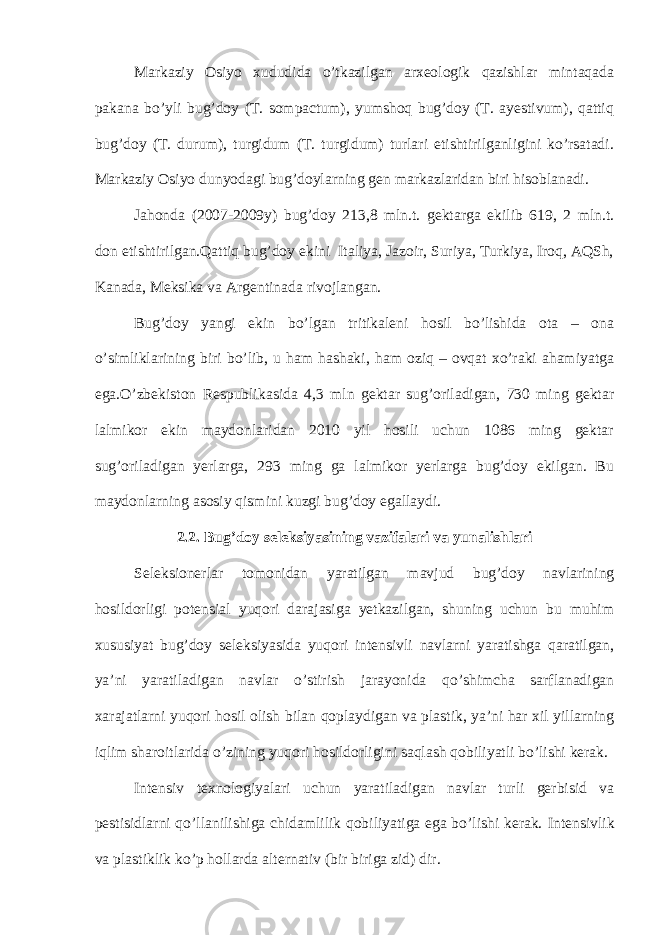 Markaziy Osiyo xududida o’tkazilgan arxeologik qazishlar mintaqada pakana bo’yli bug’doy (T. sompactum), yumshoq bug’doy (T. ayestivum), qattiq bug’doy (T. durum), turgidum (T. turgidum) turlari etishtirilganligini ko’rsatadi. Markaziy Osiyo dunyodagi bug’doylarning gen markazlaridan biri hisoblanadi. Jahonda (2007-2009y) bug’doy 213,8 mln.t. gektarga ekilib 619, 2 mln.t. don etishtirilgan.Qattiq bug’doy ekini Italiya, Jazoir, Suriya, Turkiya, Iroq, AQSh, Kanada, Meksika va Argentinada rivojlangan. Bug’doy yangi ekin bo’lgan tritikaleni hosil bo’lishida ota – ona o’simliklarining biri bo’lib, u ham hashaki, ham oziq – ovqat xo’raki ahamiyatga ega.O’zbekiston Respublikasida 4,3 mln gektar sug’oriladigan, 730 ming gektar lalmikor ekin maydonlaridan 2010 yil hosili uchun 1086 ming gektar sug’oriladigan yerlarga, 293 ming ga lalmikor yerlarga bug’doy ekilgan. Bu maydonlarning asosiy qismini kuzgi bug’doy egallaydi. 2 .2. Bug’doy seleksiyasining vazifalari va yunalishlari Seleksionerlar tomonidan yaratilgan mavjud bug’doy navlarining hosildorligi potensial yuqori darajasiga yetkazilgan, shuning uchun bu muhim xususiyat bug’doy seleksiyasida yuqori intensivli navlarni yaratishga qaratilgan, ya’ni yaratiladigan navlar o’stirish jarayonida qo’shimcha sarflanadigan xarajatlarni yuqori hosil olish bilan qoplaydigan va plastik, ya’ni har xil yillarning iqlim sharoitlarida o’zining yuqori hosildorligini saqlash qobiliyatli bo’lishi kerak. Intensiv texnologiyalari uchun yaratiladigan navlar turli gerbisid va pestisidlarni qo’llanilishiga chidamlilik qobiliyatiga ega bo’lishi kerak. Intensivlik va plastiklik ko’p hollarda alternativ (bir biriga zid) dir. 