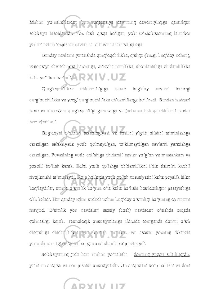 Muhim yo’nalishlardan biri vegetatsiya davrining davomiyligiga qaratilgan seleksiya hisoblanadi. Yoz fasli qisqa bo’lgan, yoki O’zbekistonning lalmikor yerlari uchun tezpishar navlar hal qiluvchi ahamiyatga ega. Bunday navlarni yaratishda qurg’oqchilikka, qishga (kuzgi bug’doy uchun), vegetasiya davrida past haroratga, ortiqcha namlikka, sho’rlanishga chidamlilikka katta ye’tibor beriladi. Qurg’oqchilikka chidamliligiga qarab bug’doy navlari bahorgi qurg’oqchilikka va yozgi qurg’oqchilikka chidamlilarga bo’linadi. Bundan tashqari havo va atmosfera qurg’oqchiligi garmselga va jazirama issiqqa chidamli navlar ham ajratiladi. Bug’doyni o’stirish texnologiyasi va hosilni yig’ib olishni ta’minlashga qaratilgan seleksiyada yotib qolmaydigan, to’kilmaydigan navlarni yaratishga qaratilgan. Poyasining yotib qolishiga chidamli navlar yo’g’on va mustahkam va poxolli bo’lish kerak. Ildizi yotib qolishga chidamlilikni ildiz tizimini kuchli rivojlanishi ta’minlaydi. Ko’p hollarda yotib qolish xususiyatini kalta poyalik bilan bog’laydilar, ammo o’simlik bo’yini o’ta kalta bo’lishi hosildorligini pasayishiga olib keladi. Har qanday iqlim xududi uchun bug’doy o’simligi bo’yining optimumi mavjud. O’simlik yon navdalari asosiy (bosh) navdadan o’sishda orqada qolmasligi kerak. Texnologik xususiyatlariga ildizida tourganda donini o’sib chiqishiga chidamlilikni ham kiritish mumkin. Bu asosan yozning ikkinchi yarmida namligi ortiqcha bo’lgan xududlarda ko’p uchraydi. Seleksiyaning juda ham muhim yo’nalishi – donning yuqori sifatliligidir , ya’ni un chiqish va non pishish xususiyatidir. Un chiqishini ko’p bo’lishi va doni 