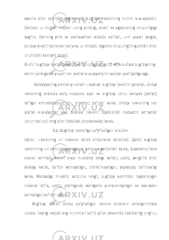osonlik bilan tortilishi (tegirmonda) bug’doy navlarining muhim xususiyatidir. Donidan un chiqish miqdori uning yirikligi, shakli va egatchaning chuqurligiga bog’liq. Donning yirik va bochkasimon shaklda bo’lishi, unni yaxshi belgisi, bunday shaklli donlardan ko’proq un chiqadi. Egatcha chuqurligining ortishi bilan un chiqishi kamayib boradi. Kuchli bug’doy navlari (yaxshilovchi) uning doniga 20-40% kuchsiz bug’doyning donini qo’shganda yuqori non pishish xususiyatlarini saqlash qobiliyatiga ega. Seleksiyaning alohida yunalishi – xashaki bug’doy navlarini yaratish. Unday navlarning tarkibida ko’p miqdorda oqsil va bug’doy uchun kamyob (defisit) bo’lgan aminakislotalar(lizin, triptofan) bo’lishi kerak. Unday navlarning non pishish xususiyatlari past. Xashaki navlarni foydalanish maqsadini ko’rsatish uchun taalluqli rang bilan ifodalash (markerovka) kerak. 2.3. Bug’doy navlariga qo’yiladigan talablar. Ushbu navlarning uni makaron ishlab chiqarishda ishlatiladi. Qattiq bug’doy navlarining uni xamir tayyorlaganda kam suv sarflanishi kerak, kleykovina-faqat qisman bo’rtishi, xamiri qisqa muddatda tobga kelishi, qattiq, yengillik bilan shaklga kelish, bo’rtib ketmaydigan, cho’zilmaydigan, yopishqoq bo’lmasligi kerak. Maqsadga muvofiq sariq-tuk rangli, bug’doy xamiridan tayyorlangan makaron sillik, qattiq, pishirganda oxirigacha yumshamaydigan va asta-sekin bo’rtadigan bo’lishi lozim. Bug’doy navlari oldida qo’yiladigan hamma talablarni qo’shganimizda ulardan hozirgi vaqtda eng muhimlari bo’lib yillar davomida hosildorligi turg’un, 