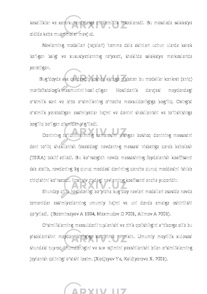 kasalliklar va zararkunandalarga chidamlilik hisoblanadi. Bu masalada seleksiya oldida katta muammolar mavjud. Navlarning modellari (rejalari) hamma dala ekinlari uchun ularda kerak bo’lgan belgi va xususiyatlarning ro’yxati, shaklida seleksiya markazlarida yaratilgan. Bug’doyda esa qandaydir boshqa ekinga nisbatan bu modellar konkret (aniq) morfofiziologik mazmunini hosil qilgan Hosildorlik darajasi maydondagi o’simlik soni va bitta o’simlikning o’rtacha maxsuldorligiga bog’liq. Oxirgisi o’simlik yaratadigan assimlyatlar hajmi va donini shakllanishi va to’lishishiga bog’liq bo’lgan qismidan yig’iladi. Donining to’ldirilishining samarasini pishgan boshoq donining massasini doni to’liq shakllanish fazasidagi novdaning massasi nisbatiga qarab baholash (TSXA) taklif etiladi. Bu ko’rsatgich novda massasining foydalanish koeffisenti deb atalib, novdaning 1g quruq moddasi donining qancha quruq moddasini ishlab chiqishini ko’rsatadi. Intensiv tipdagi navlarning koefisenti ancha yuqoridir. Shunday qilib hosildorligi bo’yicha bug’doy navlari modellari asosida novda tomonidan assimlyatlarning umumiy hajmi va uni donda amalga oshirilishi qo’yiladi. (Bobmirzayev A 1994, Maxmudov D 2001, Alimov A 2001). O’simliklarning maxsuldorli tuplanishi va tirik qolishligini e’tiborga olib bu yisoblanishni maydon birligiga ko’chirish mumkin. Umumiy moyillik xulosasi shundaki-tuproq unumdorligini va suv rejimini yaxshilanishi bilan o’simliklarning joylanish qalinligi o’sishi lozim. (Xodjayev Ye, Keldiyorova X. 2001). 